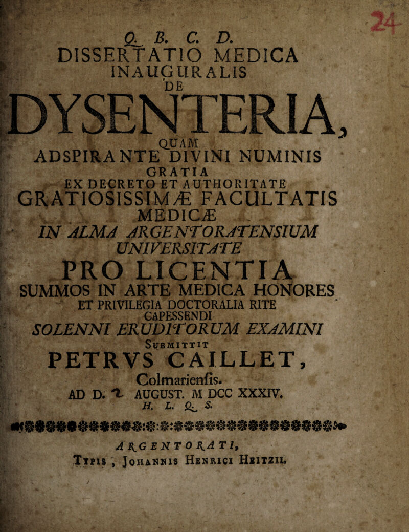 CL B. C. D. DISSERTATIO MEDICA INAUGllR ALIS DE QUAM ADSPIRANTE DIVINI NUMINIS GRATIA EX DECRETO ET AUTHORITATE GRATIOSISSIMA FACULTATIS medica: IN ALMA ARGENTORATENSIUM UNIVERSITATE PRO LICENTIA SUMMOS IN ARTE MEDICA HONORES ET PRIVILEGIA DOCTORALIA RITE CAPESSENDI SOLENNI ERUDITORUM EXAMINI Submittit PETRVS CAILLET, Colmarienfis. AD D. 't AUGUST. M DCC XXXIV. H. L. S. A H.G E N T 0 K.A T l, Tths , Jqhannis Henrici Hiitzii.