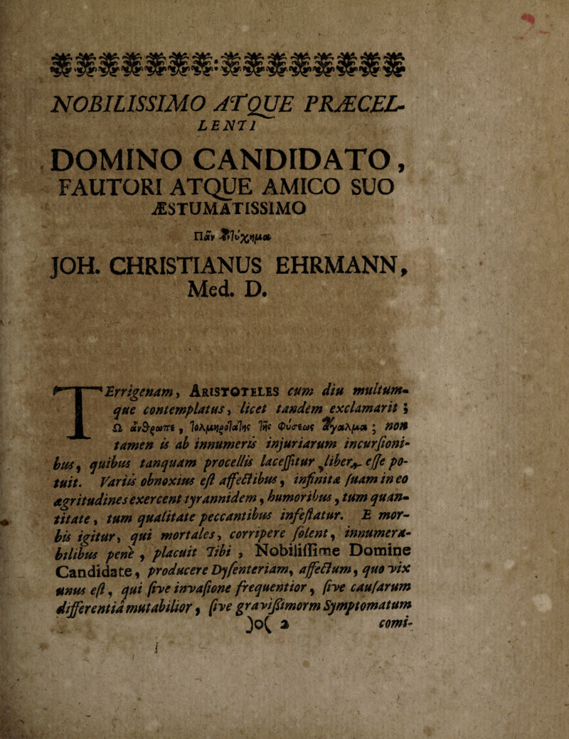 NOBILISSIMO ATQUE PRJECEL- LENII DOMINO CANDIDATO, FAUTORI ATQUE AMICO SUO jESTUMATISSIMO JOH. CHRISTIANUS EHRMANN, Mcd. D. Terrigenam, Aristoteles cum diu muitum- que contemplatus, licet tandem exclamaris l SI «VS-^«7T8 , iM/uvgdlafa QvcrzcdS ; nOVS tamen is ab innumeris injuriarum incurfioni- busy quibus t an quam procellis lac eflit ur yliber^ e(fe po¬ tuit. Variis obnoxius efi affefiibus, infinita fuam in eo agritudines exercent tyrannidem, humoribus, tum quan¬ titate , tum qualitate peccantibus infeflatur. E mor¬ bis igitur, qui mortales, corripere (olent, innumera- bilibus pene , 7%i , Nobiliflime Domine Candidate, producereDyfenteriam, affeftum, quovix unus efl, ^ /?Tif inyaftone frequentior , /m1 caufarum differentia mutabilior, ^ gravifiimorm Symptomatum a »