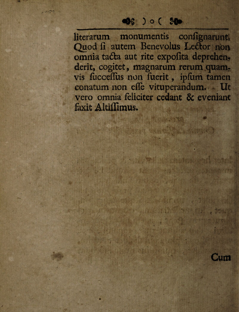 liter arum monumentis confignarunt. Quod fi autem Benevolus Le&or non omnia tadla aut rite expolita deprehen¬ derit, cogitet, magnarum rerum quam¬ vis lucceflus non fuerit, ipfiim tamen conatum non efle vituperandum. Ut vero omnia feliciter cedant & eveniant faxit Altiilimus. «