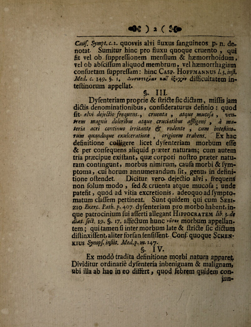 «N ) a ( s» /;_ Cauf, Sympt.c.i. quosvis alvi fluxus fanguineos p. n. de¬ notat Sumitur hinc pro fluxu quoque cruento , qui fit vel ob fuppreflionem menfium & haemorrhoidum, velob abfciffum aliquod membrum, vel haemorrhagiam confuetam fuppreffam: hinc Casp. Hoffmannus /. j. injl. Med, c. 145?. §• *♦ difficultatem in- teftinorum appellat* 5- IU. Dyfenteriam proprie & ftride fic didam, miffis jam didis denominationibus, confideraturus definio : quod fit alvi. dejeFtio frequens-, cruenta , atque mucofa 9 ven¬ irem magnis doloribus atque, cruciatibus affligens , d ma¬ teria acri continuo irritante & rodente , cum inteflino- rum quandoque exulceratione , originem trahens, £x hac definitione coegere licet dyfenteriam morbum e(Te & per confequens aliquid praeter naturam; cum autem tria praecipue exiftant, quae corpori noftro praeter natu¬ ram contingunt» morbus nimirum, caufa morbi & fym- ptoma, cui horum annumerandum fit, genus in defini¬ tione oftendet. Dicitur vero, dejedio alvi, frequens non folum modo , fed & cruenta atque mucofa ; unde patefit, quod ad vitia excrctionis, adeoquoadfympto- matum claifem pertineat. Sunt quidem qui cum Sebi- zio Exerc. Fath. p. 4°7* dyfenteriam pro morbo habent, in- que patrocinium fui afferti allegant Hippocratem lib.^de diat.feci. 15?. §. 17. affedum hunc morbum appellan¬ tem; qui tamen fi inter morbum late & ftride fic didum diftinxiffent, aliter forfanfenfiflfent. Conf. quoque Schen- KIUS Synopfy irfflit, Aled.p. m-147. §. IV. £x modo tradita definitione morbi natura apparet. Dividitur ordinarie dyfenteria inbenignam & malignami ubi illa ab hac in eo differt > quod febrem quidem con- *un-