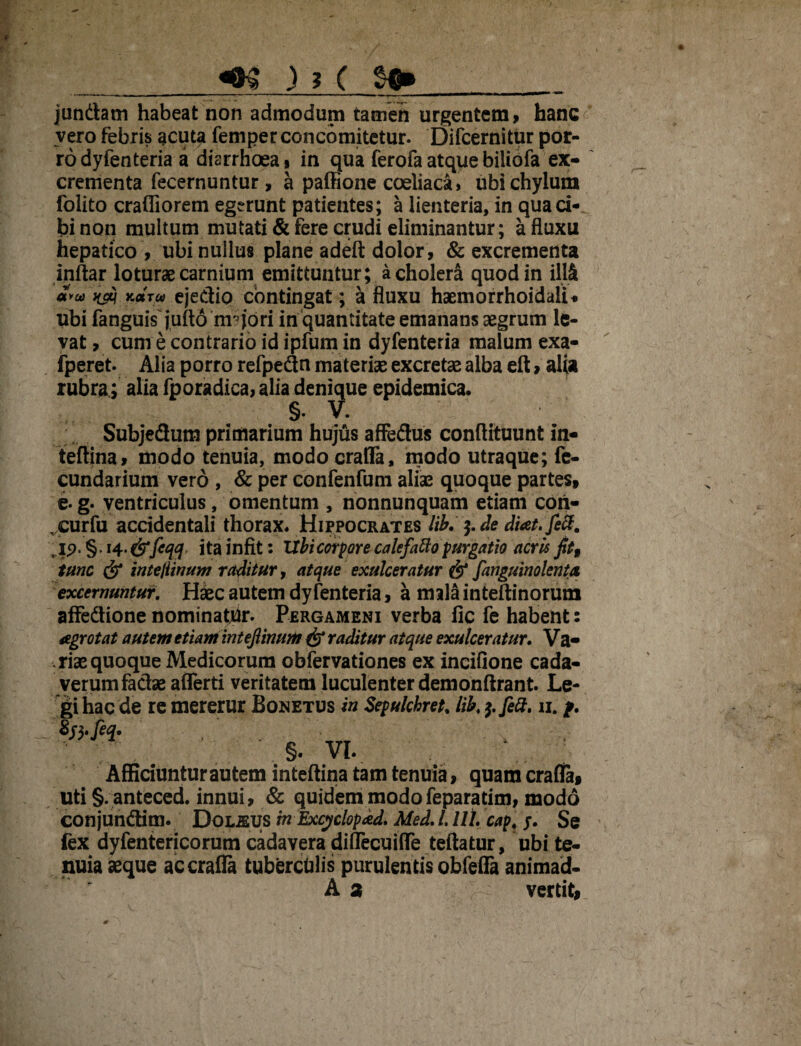 jundatn habeat non admodum tamen urgentem, hanc vero febris acuta femper concomitetur. Difcernitur por¬ ro dyfenteria a diarrhoea, in qua ferofaatquebiliofa ex¬ crementa fecernuntur, a paffione coeliaca, ubi chylum folito crafliorem egerunt patientes; a lienteria, in qua ci¬ bi non multum mutati & fere crudi eliminantur; a fluxu hepatico , ubi nullus plane adeft dolor , & excrementa inftar loturae carnium emittuntur; a cholera quod in ill& avw naq Kara ejedio contingat; a fluxu haemorrhoidali* ubi fanguiY jufto m?jori in quantitate emanans aegrum le¬ vat, cum e contrario id ipfum in dyfenteria malum exa- fperet. Alia porro refpedn materiae excretae alba eft, alia rubra; alia fporadica,alia denique epidemica. §. V. Subjedum primarium hujus affedus conftituunt in- teftina, modo tenuia, modocraffa, modo utraque; fe- cundarium vero , & per confenfum aliae quoque partes, e-g. ventriculus, omentum, nonnunquam etiam coii- curfu accidentali thorax. Hippocrates lib. $. de diat.fecf. , ip. §. 14.fefeqq ita infit: Ubi corpore calefatto purgatio acris fit, tunc fe tnteflinum raditur, atque exulceratur fe fanguinolenta excernuntur. Hkc autem dyfenteria, a mala inteftinorum afFedione nominatur. Pergameni verba fic fe habent: agrotat autem etiam intefiinum fe raditur atque exulceratur. Va- rise quoque Medicorum obfervationes ex incifione cada¬ verum fadae afferti veritatem luculenter demonftrant. Le¬ gi hac de re mererur Bonetus in Sepulchret. lib. $.fett. 11. f. §. VI. \ Afficiuntur autem inteftina tam tenuia, quam crafia, uti §. anteced. innui, & quidem modofeparatim, modo conjundim. Doljeus in Excyclopad. Med. I. UL cap. 5. Se fex dyfentericorum cadavera diflecuiffe teftatur, ubi te¬ nuia aeque accrafla tuberculis purulentis obfefla animad- A 2 vertit,