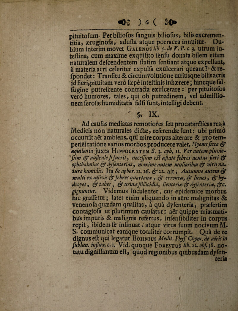 _m )<_( s>_ ■ __ pituitofum. Perbiliofos fanguis biliofus , bilis excremen- titia, aeruginofa, adufta atque porracea innuitur. Du¬ bium interim movet Galenus lib y. de V. P. c. utrum in- teftina, cum maxime exqdifito fenfu donata bilem etiam naturalem defcendentem ftatim fentiant atque expellant, si materia acri celeriter expulfa exulcerari queant? &re- fpondet: Tranfitu & circumvolutione utriusque bilis acri* id fieri,pituitam vero fepe inteftinis inhaerere; hincque fab fugine putrefcente contrafla exulcerare: per pituitofos vero humores, tales, qui ob putredinem, vel admiftio- nem ferofae humiditatis falfi funt,intelligi debent. ' §♦ IX. Ad caufas mediatas remotiores feu procatardicas res,k Medicis non naturales didfce, referendae funt: ubi primo occurrit aer ambiens, qui mire corpus alterare & pro tem¬ periei ratione varios morbos producere valet, Hyemsficca& aquilonia juxta Hippocratem S, 3. apb, n. Ver autem pluvio- ‘funt & aufirale fi fuerit, neceffum e£t afiate febres acutas fieri & Ophthalmias & dyfenterias, maxime autem mulieribus & viris na¬ tur a humidis. Ita & aphor. 11.16. & zz. ait, Autumno autem & multi ex aflivis & febres quartanae T & erronea, & lienes, hy¬ dropes, & tabes, & urinaflillicidia, lienteria & dyfenteria, &c. gignuntur. Videmus luculenter, cur epidemice morbus hic grafletur; latet enim aliquando in aere malignitas & venenofaquaedam qualitas, a qua dyfenteria, praefertim contagiofa ut plurimum caufatur: aer quippe miasmati- bus impuris & malignis refertus, infenfibiliter in corpus repit, ibidemfe infinuat, atque virus fuum nocivum S. communicat eamque totaliter corrumpit. Qua de re dignus eft qui legatur Bohnius Medit.Phyf Cbym. de aeris in fublun. influx.c, 1. Vid. quoque Forestus lib.ii.obfifi» no¬ tatu digniffimum eft, quod regionibus quibusdam dyfen¬ teria