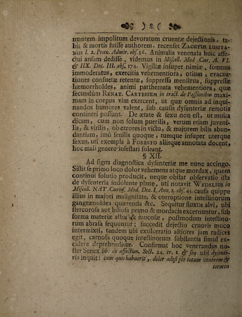 mantem impolitum devoratum cruentae dejedtionis > ta¬ bis & mortis fuifle authorem, recenfet Zacutus lusita* nus l. 2. Prax. Admir. obf iz. Animalia venenata huic affe- dui anfam dediffe , videmus in Mifcell, Med Cur. A. VI. & UX. Dsc. IU, obf 174. Vigiliae infuper nimiae , fomnus immoderatus, exercitia vehementiora, otium , evacua* tiones confuetae retentae, fnpprefla menftrua, fuppreffie haemorrhoides, animi parthemata vehementiora, qu<e fecundum Renat* Cartesium in tra&. de Pajjlonibm maxi¬ mam in corpus vim exercent, ut quae omnia ad inqui¬ nandos humores valent, iub caufis dyfenteriae remotis contineri poffunt. De aetate & fexu non eft, ut multa dicam, cum non foium puerilis, verum etiam juveni¬ lis, & virilis, ob errores in vidu, 8c majorem bilis abun¬ dantiam, imo fenilis quoque , tumque infuper uterque fexus, uti exempla a Foresto aliisque annotata docent, hoc mali genere infeftari foleant. § XII. Ad fignra diagnodica dyfenteriae me nunc accingo. Sidit fe primo loco dolor vehemens atque mordax, quem continui folutio producit, neque obdat obfervatio iita de dyfenteria indolenfce plane, uti notavit Wedelius in Mifcell. NAT.Curicf Med. Dec. I. Ann. 2» obf. 45. caufa quippe illius in majori malignitate, & corruptione intedinorum gangraenoidea quaerenda &c* Sequitur fluxus alvi, ubi flercorofa aut biliofa primo & mordacia excernuntur, fub forma materiae albas & hiucofae, poftmodum intedino¬ rum abrala fequuntur; fuccedit dejectio cruoris muco intermixti, tandem ubi exulceratio altiores jam radices egit, carnofa quoque intedinorum fubdantia fimul ex¬ cidere deprehenditur. Confirmat hoc venerandus no- fy„E;v osnex lib. oe affe&ion, z4. tr. 1 feq. ubi dyjenle- inquit 1 cum quis habuerit ,• dolor ndejl f>er totum ventrem & 5 ' - tormon