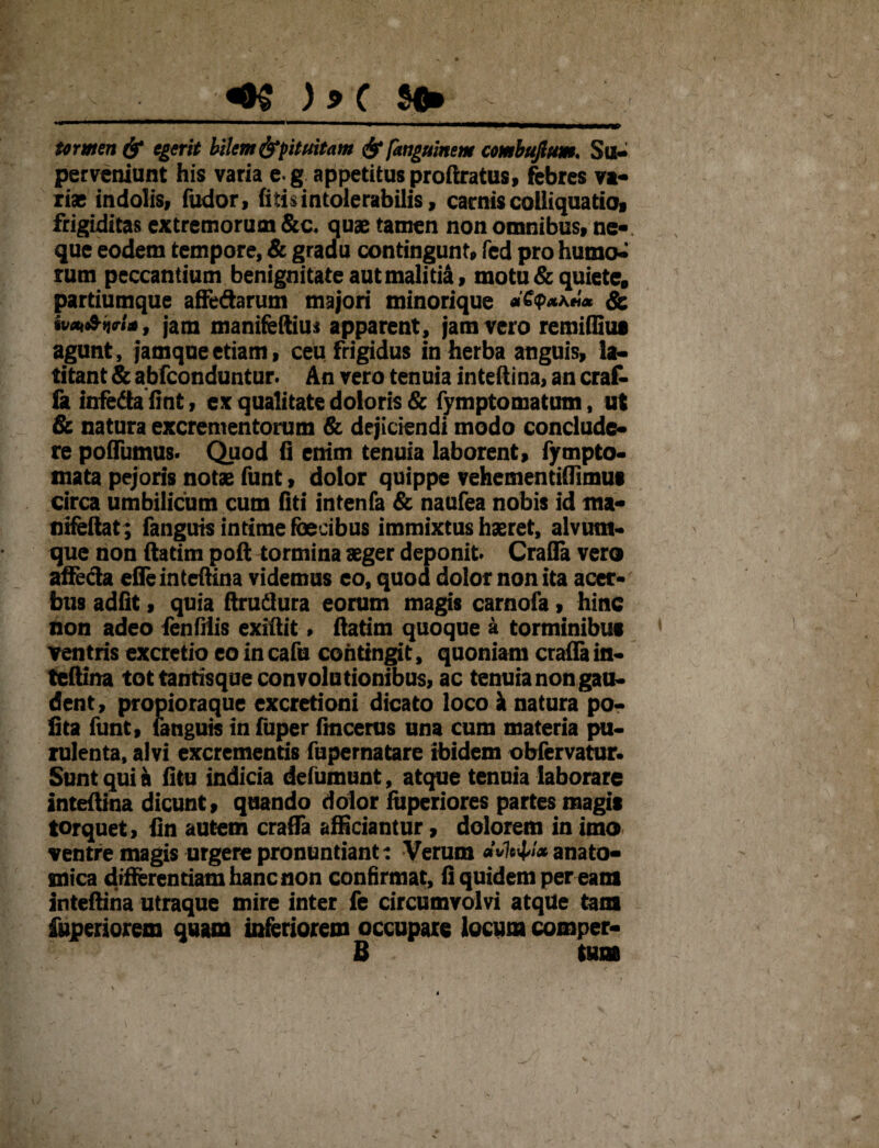 ... 1 . . ■.«ni iMMMiMMiwmmmmrnamma* termen & egerit bilem ^pituitam & fanguinem combujhm. Su¬ perveniunt his varia e g appetitus proftratus, febres vi¬ rias indolis, fudor, fitisintolerabilis, camiscolliquatio, frigiditas extremorum &c. quas tamen non omnibus, ne-, que eodem tempore, & gradu contingunt, fed pro humo^ rum peccantium benignitate aut malitia, motu & quiete, partiumque affedarum majori minorique *£<p*a«* & sv«oSiri*, jam manifeftiuj apparent, jam vero remiflius agunt, jamqueetiam, ceu frigidus in herba anguis, la¬ titant & abfeonduntur. An vero tenuia inteftina, an erat fa infeda finfc, ex qualitate doloris & fymptomatum, ut & natura excrementorum & dejiciendi modo conclude¬ re poflumus. Quod fi enim tenuia laborent, fympto- mata pejoris notas funt, dolor quippe vehementiflimui circa umbilicum cum fiti intenfa & naufea nobis id ma- nifeftat; fanguis intime faecibus immixtus haeret, alvum¬ que non ftatim poft tormina aeger deponit» Crafla vero affeda efle inteftina videmus eo, quod dolor non ita acer¬ bus adiit, quia ftrudlura eorum magis carnofa, hinc non adeo fenfiiis exiftit» ftatim quoque a torminibus ventris excretio eo in cafu contingit, quoniam crafla in¬ teftina tot tantisque con volationibus, ac tenuia non gau¬ dent, propioraque excretioni dicato loco k natura po¬ lita funt, fanguis in fuper fmcerus una cum materia pu¬ rulenta, alvi excrementis fupernatare ibidem obfervatur. Sunt qui a fitu indicia defumunt, atque tenuia laborare inteftina dicunt, quando dolor fuperiores partes magis torquet, fin autem crafla afficiantur, dolorem in imo ventre magis urgere pronuntiant: Verum eMtty* anato¬ mica differentiam hanc non confirmat, fi quidem per eam inteftina utraque mire inter fe circumvolvi atque tam iuperiorem quam inferiorem occupare locum comper- B tum )