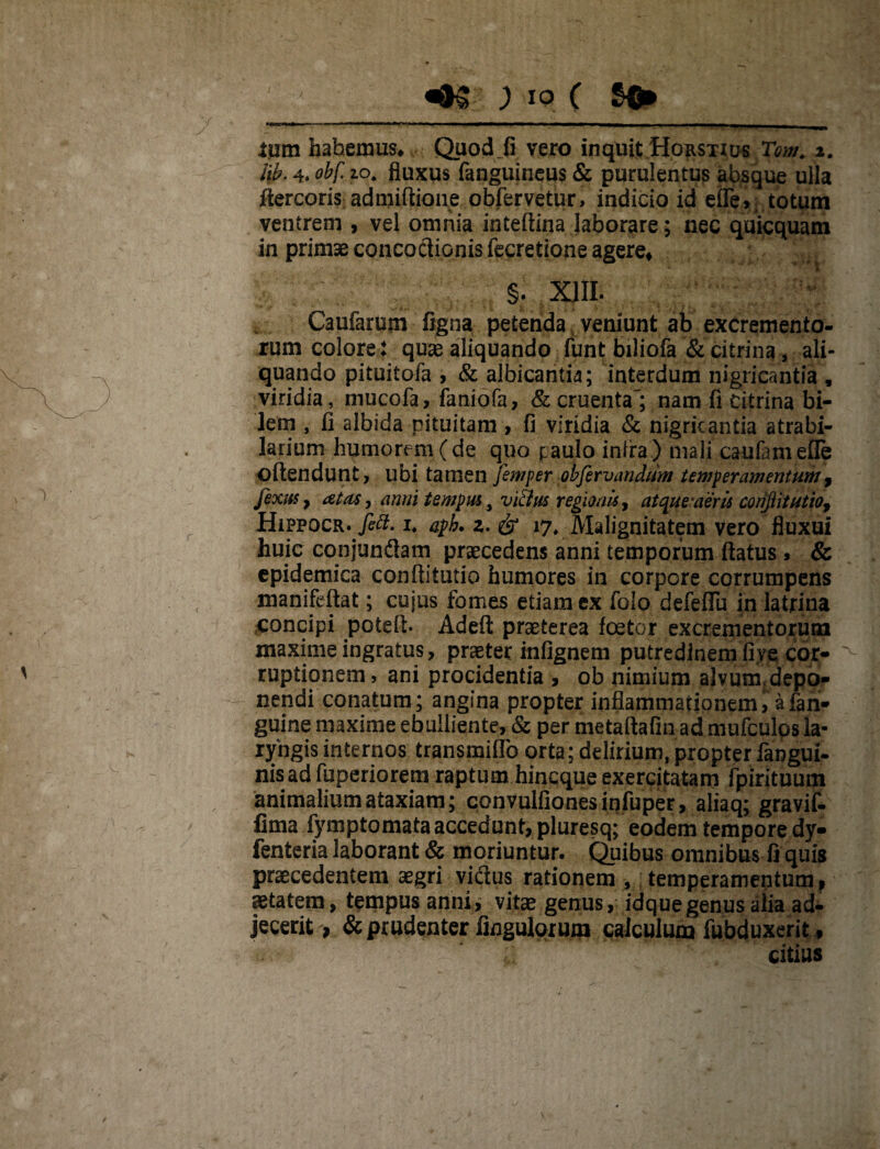 «93 ; IO ( SQ» ---—■ ■'I'-— ■ . ...  .. II. ium habemus* Quod_fi vero inquit Horstius Tom. i. lib. 4. obf. 10. fluxus fanguineus & purulentus absque ulla ftercoris admifiione obfervetur, indicio id efle,i totum ventrem , vel omnia inteftina laborare; nec quicquam in primseconcoclionisfecretione agere* §. XIII. Caufarum figna petenda veniunt ab excremento¬ rum colore: quas aliquando funt biliofa & citrina, ali¬ quando pituitofa , & albicantia; interdum nigricantia , viridia, mucofa, faniofa, & cruenta'; nam fi citrina bi¬ lem , fl albida pituitam, fi viridia & nigricantia atrabi- larium humorem ( de quo paulo infra ) mali caufameffe ©ftendunt, libi tamen femper obfervandum temperamentum 9 fixus 9 at as, anni tempus} vi&us regionis, at que-aer is conflit utio9 Hippocr'fift. i, aph. z. & i7v Malignitatem vero fluxui huic cqnjundam praecedens anni temporum flatus» & epidemica conflitutio humores in corpore corrumpens manifeftat; cujus fomes etiam ex folo defeflfu in latrina concipi poteft- Adeft praeterea foetor excrementorum maxime ingratus, praeter infignem putredinem five.cor¬ ruptionem, ani procidentia , ob nimium alvum depo¬ nendi conatum; angina propter inflammationem^ afan- guine maxime ebulliente, & per metaftafin ad mufculos la¬ ryngis internos transmiflo orta; delirium, propteriangui- nisad fuperiorem raptum hineque exercitatam fpirituum animalium ataxiam; convulfionesinfuper, aliaq; gravif- fima fymptomata accedunt, pluresq; eodem tempore dy- fenteria laborant & moriuntur. Quibus omnibus fi quis praecedentem aegri vidus rationem , temperamentum, aetatem, tempus anni, vitae genus, idquegenus alia ad¬ jecerit > & prudenter Ungulorum calculum fubduxerit, ; citius