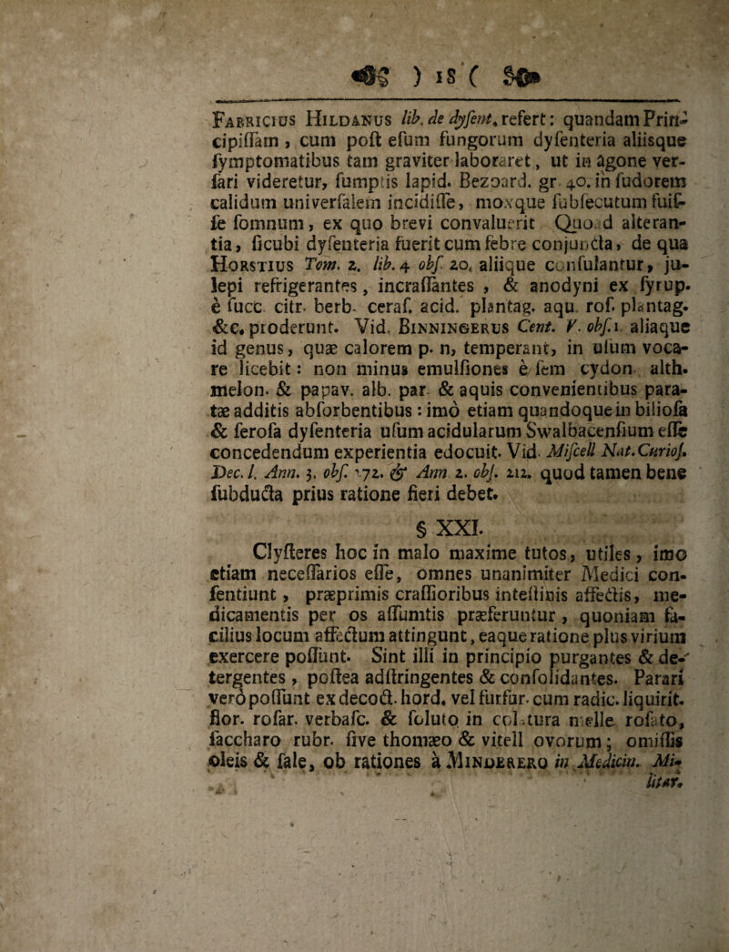 «8$ ) is c Fabricius Hildanus lib.de dyfent.refert: quandamPrin- cipifram , cum poft efum fungorum dyfenteria aliisque fymptomatibus tam graviter laboraret, ut in agone ver- fari videretur, fumptis lapid. Bezoard. gr 4.0. infudorem calidum univerfalem itiddifle, mox que fubfecutum fuif- fe fomnum, ex quo brevi convaluerit Quo d alteran¬ tia, ficubi dyfenteria fuerit cum febre conjuncta, de qua Horstius Tom. z. lib. 4 obf zot aliique cc.nfuiantur» ju- lepi refrigerantes, incrafiantes , & anodyni ex fyrup- e fuce citr- berb* ceraf. acid. plantag. aqu. rof. plantag. &c« proderunt. Vid, Binningerus Cent. V.obf 1. aliaque id genus, quae calorem p. n, temperant, in ufum voca¬ re licebit: non minus emulfiones e fem cydon. alth. melon. & papav. alb. par & aquis convenientibus para¬ tae additis abforbentibus: imo etiam quandoque in biliofa & ferofa dyfenteria ufum acidularum Swalbacenfium efle concedendum experientia edocuit Vid- Mifcell Nat. Cnriof Dec. I. Ann. 3, obf. & Arm 2. cbf 212. quod tamen bene fubducla prius ratione fieri debet. § XXL Clyfteres hoc in malo maxime tutos, utiles, imo etiam neceflarios effe, omnes unanimiter Medici con- fentiunt, praeprimis craflioribus inteilinis affe&is, me¬ dicamentis per os affumtis praeferuntur, quoniam fa¬ cilius locum affectum attingunt, eaque ratione plus virium exercere poffiint Sint illi in principio purgantes &de-' tergentes, poftea adftringentes & confolidantes. Parari veropoffunt exdecodt hord* vel furfur, cum radie, liquirit. flor, rofar. verbafe. 8c feluto in coLtura n elle rofato, faccharo rubr. five thoniaeo & vitell ovorum; omiffis oleis & fale, ob rationes a Minderero in Mediem. Mi* .. * ' - * Ut AT*