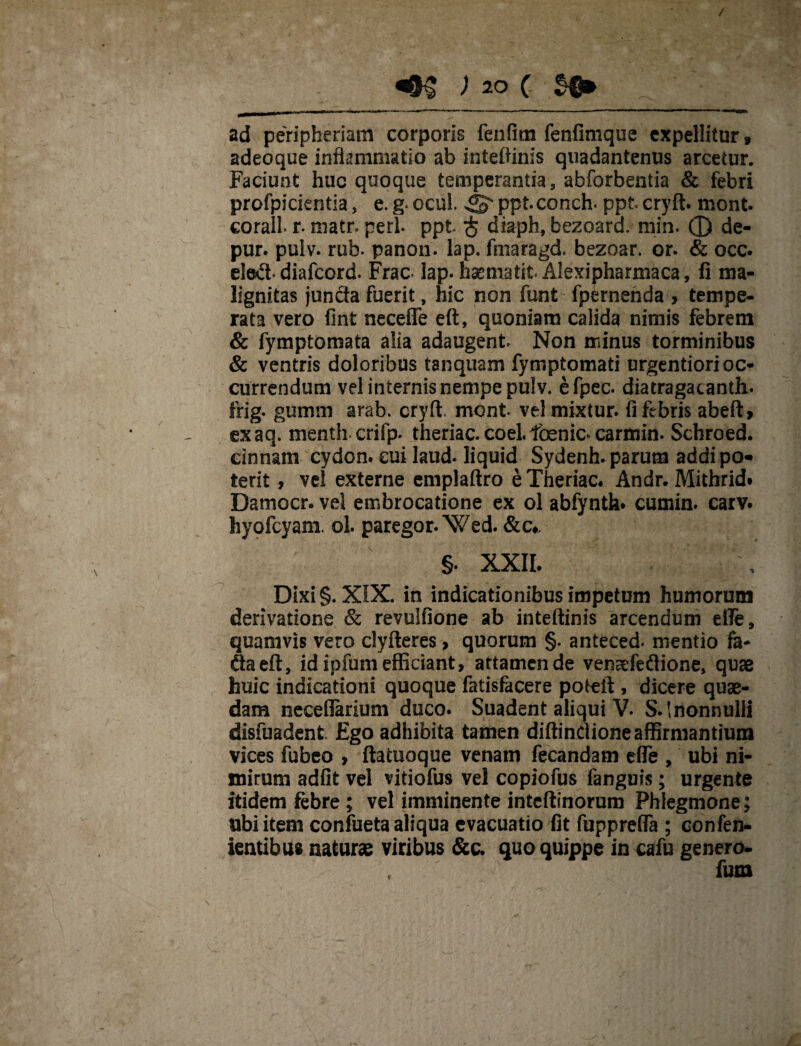 ad peripheriam corporis fenfitn fenfimque expellitur, adeoque inflammatio ab inteftinis quadantenus arcetur. Faciunt huc quoque temperantia, abforbentia & febri profpicientia, e. g. ocul. pptconch. ppt cryft. mont. corall r. matr. peri ppt $ diaph, bezoard. rnin. 0 de- pur. pulv. rub. panon. lap. fmaragd. bezoar. or. & occ. ele*5t diafeord. Frac- lap. haematit Alexipharmaca, fi ma¬ lignitas juncta fuerit, hic non funt fpernenda > tempe¬ rata vero fint necefie eft, quoniam calida nimis febrem & fymptomata alia adaugent Non minus torminibus & ventris doloribus taiiquam fymptomati urgentiori oc¬ currendum vel internis nempe pul v. efpec. diatragacanth. frig. gumm arab. cryft mont velmixtur. fi febris abeft, exaq. mentli crifp. theriac.coel.foenic* carmin. Schroed. cinnam cydon. cui Iaud. liquid Sydenh. parum addipo* terit, vel externe emplaftro eTheriac. Andr. Mithrid» Damocr. vel embrocatione ex ol abfynth* cumin. carv. hyofcyam. ol. paregor.Wed. &c* §. XXII. Dixi §. XIX. in indicationibus impetum humorum derivatione & revulfione ab inteftinis arcendum efle, quamvis vero clyfteres, quorum §. anteced. mentio fa- fla eft, id ipfum efficiant, attamen de vensefeftione, quae huic indicationi quoque fatisfacere poteft, dicere quae¬ dam neceflarium duco. Suadent aliqui V. S.lnonnulli disfuadent. Ego adhibita tamen diftinctione affirmantium vices fubeo , ftatuoque venam fecandam efle , ubi ni¬ mirum adfit vel vitiofus vel copiofus fanguis; urgente itidem febre; vel imminente inteftinorum Phlegmone; ubi item confueta aliqua evacuatio fit fuppreffa ; confen- ientibus naturae viribus &c. quo quippe in cafu genero-