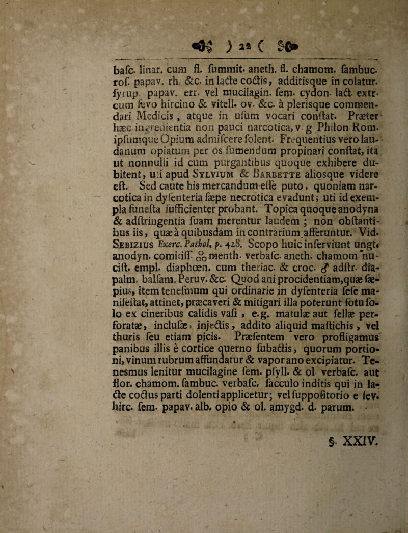 «0$ ) C S©* faafc. linar, cum fl. fummit. aneth. fl. chamom. fambuc. rof papav, rh. &c. inladecodis, additisque incolatur, fyiup papav. err. vel mucifagin. feni, cydon* lad. extr« cum fevo hircino & vitell. ov< &c. a plerisque commen¬ dari Medicis, atque ia ufum vocari conflat. Praeter haec iagredientia non pauci narcotica, vg Philon Rom. ipfumque Opium admifeere foleot. Frequentius vero lau- daauru opiatum per os fu mendum propinari conflat, ita ut nonnulii id cum purgantibus quoque exhibere du¬ bitent, uti apud Sylvium & Barbette aiiosque videre eft. Sed caute his mercandutnefle puto, quoniam nar¬ cotica ia dyfenteria faepe necrotica evadunt; uti id exem¬ pla funefta lufficienter probant. Topica quoque anodyna & adftringentia fuam merentur laudem ; non obftanti- busiis, quae a quibusdam in contrarium.afferuntur. Vid. Sebizius Exerc.Patkol* p. 4z8. Scopo huic inferviunt ungt* anodyn. comidlT Q0menth. verbafe. aneth. chamom nu- cift. empl. diaphoen. cum theriac. & croc. $ adftr. dia- palm, balfam,Peruv.&c. Quod ani procidentiam,quae fae- pius, item tenefmum qui ordinarie in dyfenteria fefe ma- nifeftat, attinet, praecaveri & mitigari illa poterunt fotufo- lo ex cineribus calidis vafi , e.g* matulae aut fellae per¬ foratae, inclufae> injedis, addito aliquid maftichis, vel thuris feu etiam picis. Praefentem vero profligamus panibus illis e cortice querno fubadis, quorum portio¬ ni, vinum rubrum affundatur & vapor ano excipiatur. Te¬ nesmus lenitur mucilagine fem. pfyll. & ol verbafe. aut flor, chamom. fambuc. verbafe, facculo inditis qui in la* de codus parti dolenti applicetur; veifuppofitorio e fev* foirc. fem. papav. alb. opio & ol. amygd. d. parum. • § XXIV.