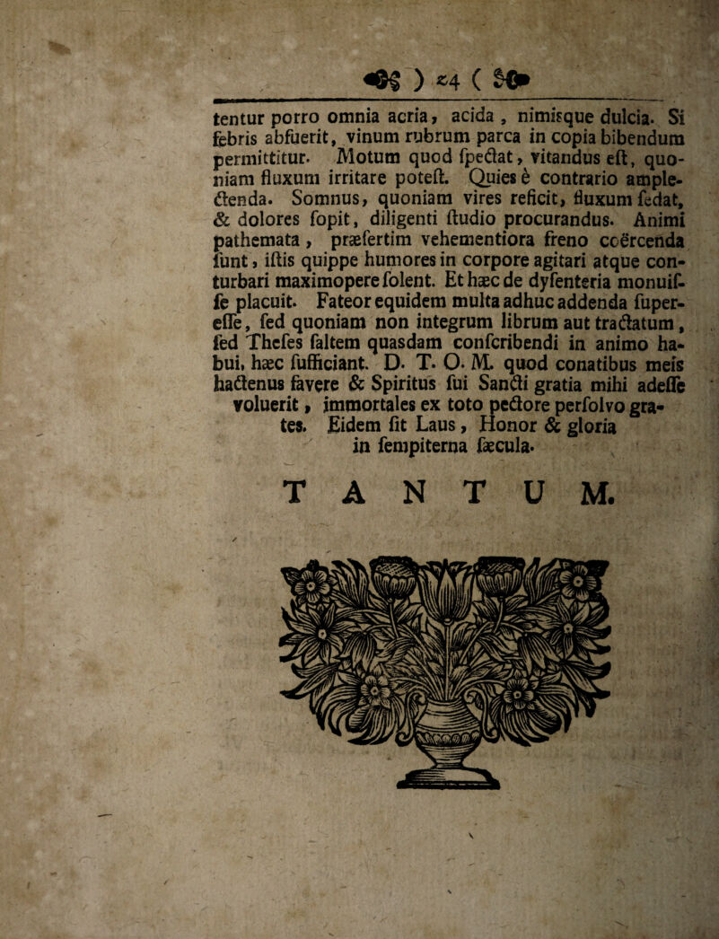 ) «4 ( §€» tentur porro omnia acria, acida , nimisque dulcia. Si febris abfuerit, vinum rubrum parca in copia bibendum permittitur. Motum quod fpedat, vitandus eft, quo¬ niam fluxum irritare poteft. Quies e contrario ample- «Senda. Somnus, quoniam vires reficit, fluxum fedat, & dolores fopit, diligenti ftudio procurandus. Animi pathemata , prafertim vehementiora freno coercenda funt, iftis quippe humores in corpore agitari atque con¬ turbari maximoperefolent. Et haede dyfenteria monuif- fe placuit. Fateor equidem multa adhuc addenda fuper- efle, fed quoniam non integrum librum aut tra datum, fed Thefes faltem quasdam confcribendi in animo ha¬ bui, hac fufficiant. D- T- O- M. quod conatibus meis haflenus favere & Spiritus fui Sanfti gratia mihi adefle voluerit, immortales ex toto pedore perfolvo gra- tes. Eidem fit Laus, Honor & gloria in feropiteroa facula. TANTUM.