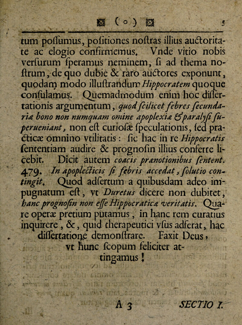 tum pofiumus, politiones noftras illius audlorita- te ac elogio confirmemus, Vnde vitio nobis verfurum fperamus neminem , fi ad thema no- ftrum,dequo dubie & raro audrores exponunt, quodam modo \Wu(\.xmdivm Hippocratem quoque confulamus. Quemadmodum enim hoc difler- tationis argumentum, quodfcilicet febres fecunda¬ rim bono non numquam omine apoplexia tfparalyfifu- perueniant, non eft curiofie fpeculationis, led pra- dticae omnino vtilitatis: fic hac in re Hippocratis fententiam audire & prognofin illius conferre li¬ cebit. Dicit autem coacis pranotionibus jentent. 479- In apopleclicis fi febris accedat, folutio con¬ tingit, Quod adlertum a quibusdam adeo im¬ pugnatum eft, vt Duretus dicere non dubitet, hanc prognofin non efie Hippocraticm •veritatis. Qua¬ re operae pretium putamus, in hanc rem curatius inquirere , &, quid therapeutici vfus adferat, hac difiertatione demonftrarc. Faxit Deus > vt hunc fcopum feliciter at¬ tingamus’