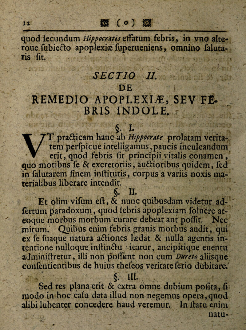 quod lecundum Hippocratis effatum febris, in vno alte- roue fubie&o apoplexiae fuperueniens, omnino faluta- ris fit. SECTIO II. DE REMEDIO APOPLEXIA, SEV FE- p BRIS INDOLE, VT pra&icam hanc ab Hippocrate prolatam verita¬ tem perfpicue intelligamus, paucis inculcandum erit, quod febris fit principii vitalis conamen, quo motibus fe & excretoriis, auftioribus quidem, fed in falutarem finem inftitutis, corpus a variis noxis ma¬ terialibus liberare intendit. 1 ii. . : Et olim vifum eft, & nunc quibusdam videtur ad- fertum paradoxum, quod tebris apoplexiam foluere at- eoque morbus morbum curare debeat aut poflit. Nec mirum. Quibus enim febris grauis morbus audit, qui ex fe fuaque natura a&iones laedat & nulla agentis in¬ tentione nulloque inftinftu < ieatur, ancipkique euentu adminirtretur, illi non pofiant non cum Dureto aliisque confentientibus de huius thefeos veritate ferio dubitare. §. i II. Sed res plana erit & extra omne dubium pofita, fi modo in hoc calu data illud non negemus opera,quod alibi lubenter concedere haud veremur. In flatu enim 9 natu* #■