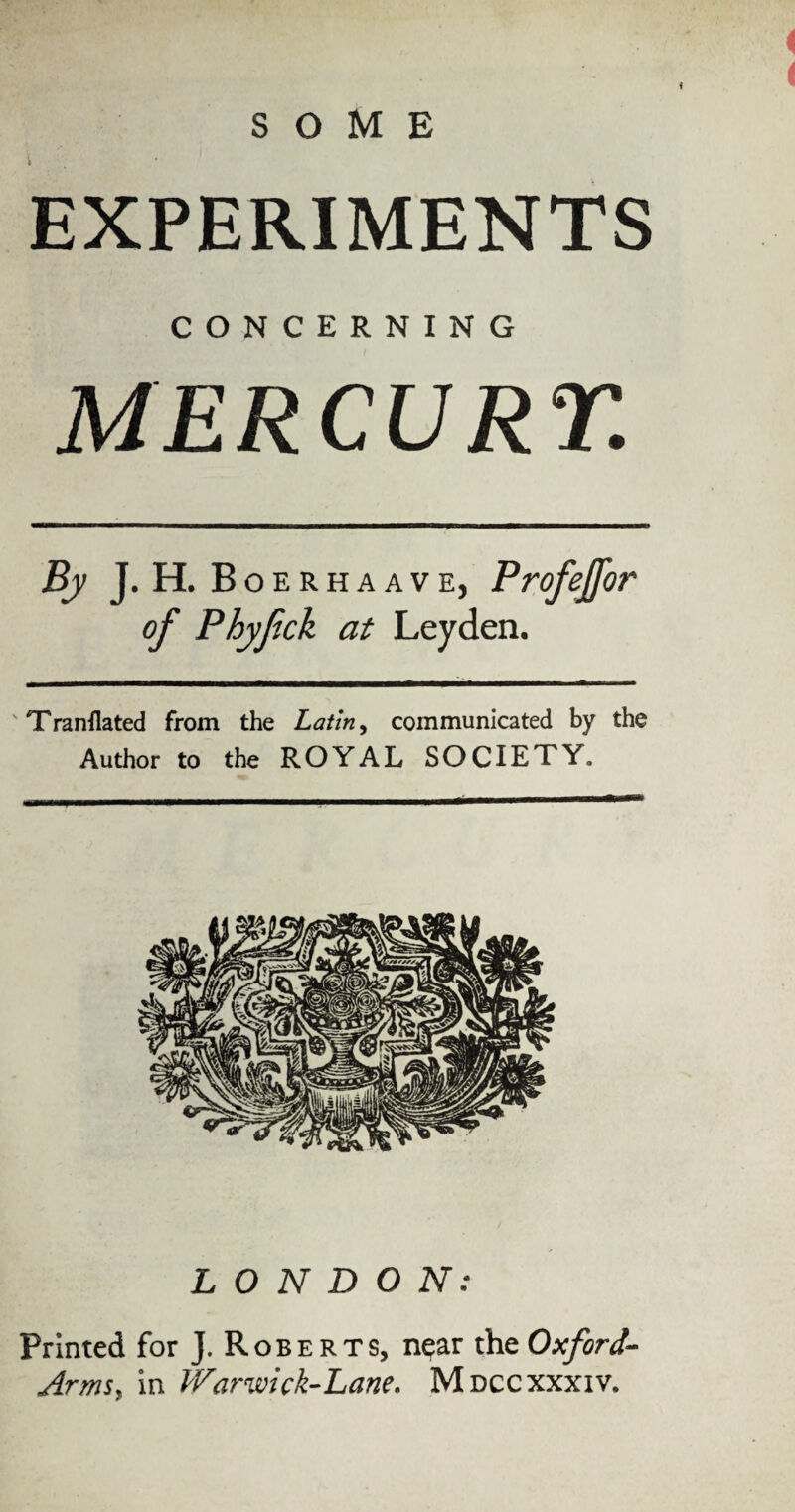 i EXPERIMENTS CONCERNING MERCURY. By J. H. Boerhaave, Profejfor of Phyfick at Leyden. 'Tranflated from the Latin, communicated by the Author to the ROYAL SOCIETY. LONDON: Printed for J. Roberts, near the Oxford- Arms, in Warwick-Lane. Mdccxxxiv.