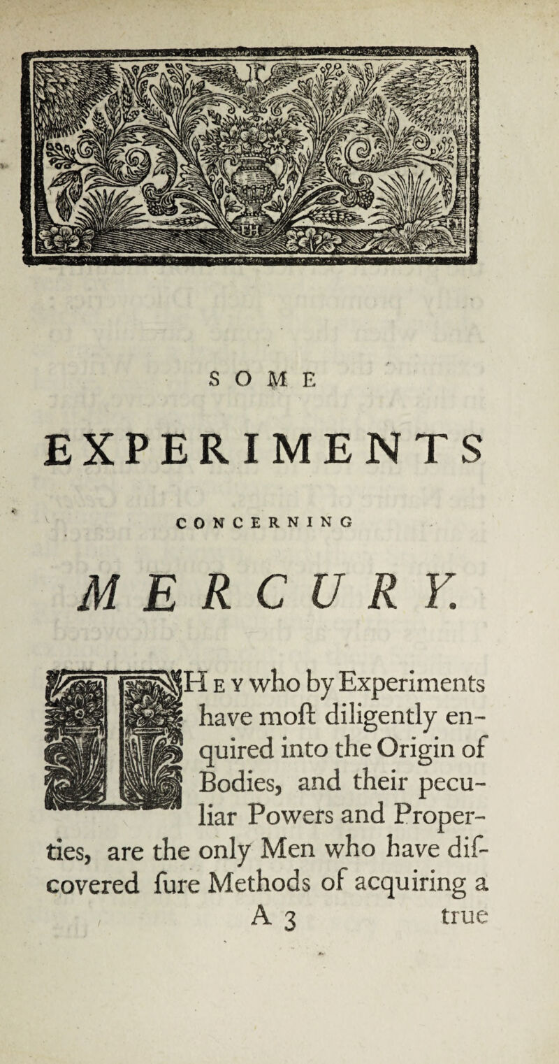 EXPERIMENTS CONCERNING M E R C U R Y. 5 e y who by Experiments have moft diligently en¬ quired into the Origin of Bodies, and their pecu¬ liar Powers and Proper¬ ties, are the only Men who have dis¬ covered fure Methods of acquiring a A3 true