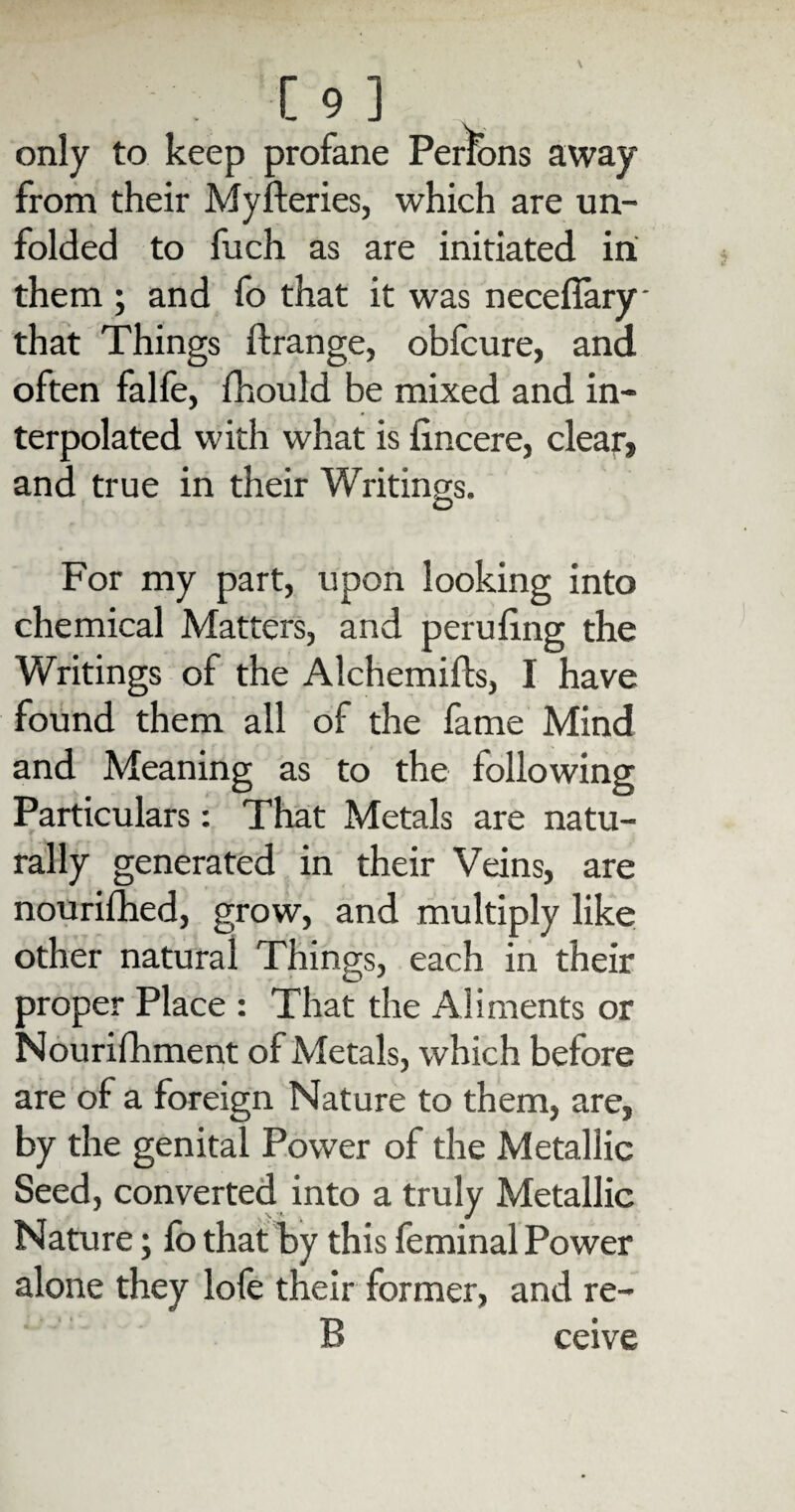 only to keep profane Persons away from their Myfteries, which are un¬ folded to fuch as are initiated in them ; and fo that it was necefiary that Things ftrange, obfcure, and often falfe, fhould be mixed and in¬ terpolated with what is iincere, clear, and true in their Writings. For my part, upon looking into chemical Matters, and peruling the Writings of the Alchemifts, I have found them all of the fame Mind and Meaning as to the following Particulars: That Metals are natu¬ rally generated in their Veins, are nourifhed, grow, and multiply like other natural Things, each in their proper Place : That the Aliments or Nourifhment of Metals, which before are of a foreign Nature to them, are, by the genital Power of the Metallic Seed, converted into a truly Metallic Nature; fo that by this feminal Power alone they lofo their former, and re- 13 ceive