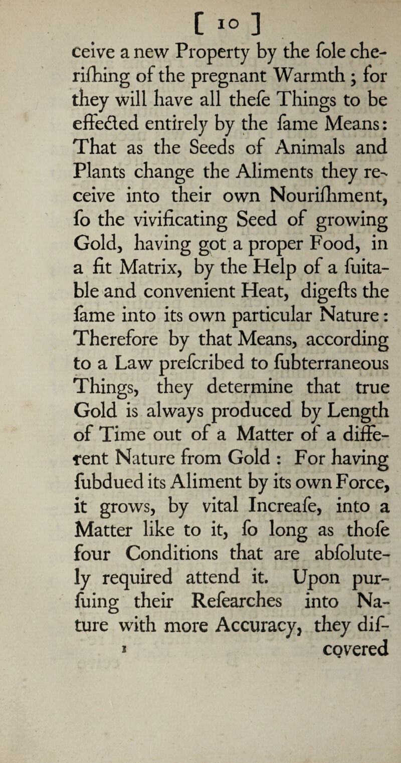 ceive a new Property by the foie che- rilhing of the pregnant Warmth; for they will have all thefe Things to be effe&ed entirely by the fame Means: That as the Seeds of Animals and Plants change the Aliments they re¬ ceive into their own Nourifhment, fo the vivificating Seed of growing Gold, having got a proper Food, in a fit Matrix, by the Help of a fuita- ble and convenient Heat, digefts the fame into its own particular Nature: Therefore by that Means, according to a Law prefcribed to fubterraneous Things, they determine that true Gold is always produced by Length of Time out of a Matter of a diffe¬ rent Nature from Gold : For having fubdued its Aliment by its own Force, it grows, by vital Increafe, into a Matter like to it, fo long as thole four Conditions that are abfolute- ly required attend it. Upon pur- fuing their Refearches into Na¬ ture with more Accuracy, they dif- * covered