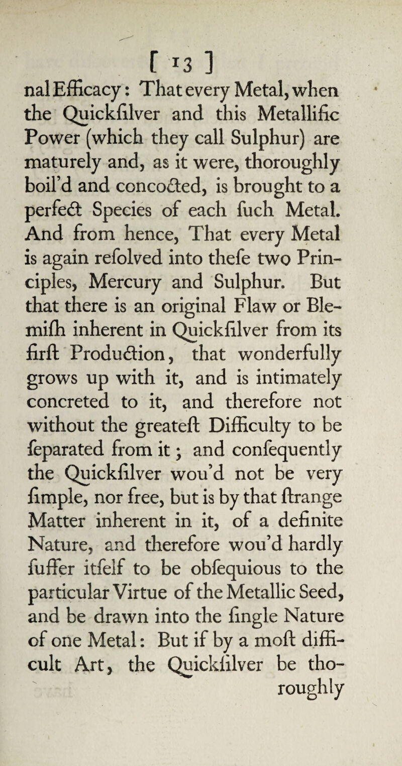 nal Efficacy: That every Metal, when the Quickffiver and this Metallific Power (which they call Sulphur) are maturely and, as it were, thoroughly boil’d and concocted, is brought to a perfect Species of each fuch Metal. And from hence, That every Metal is again refolved into thefe two Prin¬ cipi es, Mercury and Sulphur. But that there is an original Flaw or Ble- mifh inherent in Quickffiver from its firft Production, that wonderfully grows up with it, and is intimately concreted to it, and therefore not without the greateft Difficulty to be feparated from it; and confequently the Quickffiver wou’d not be very limple, nor free, but is by that ftrange Matter inherent in it, of a definite Nature, and therefore wou’d hardly fuffer itfelf to be obfequious to the particular Virtue of the Metallic Seed, and be drawn into the fingle Nature of one Metal: But if by a moil diffi¬ cult Art, the Quickffiver be tho¬ roughly