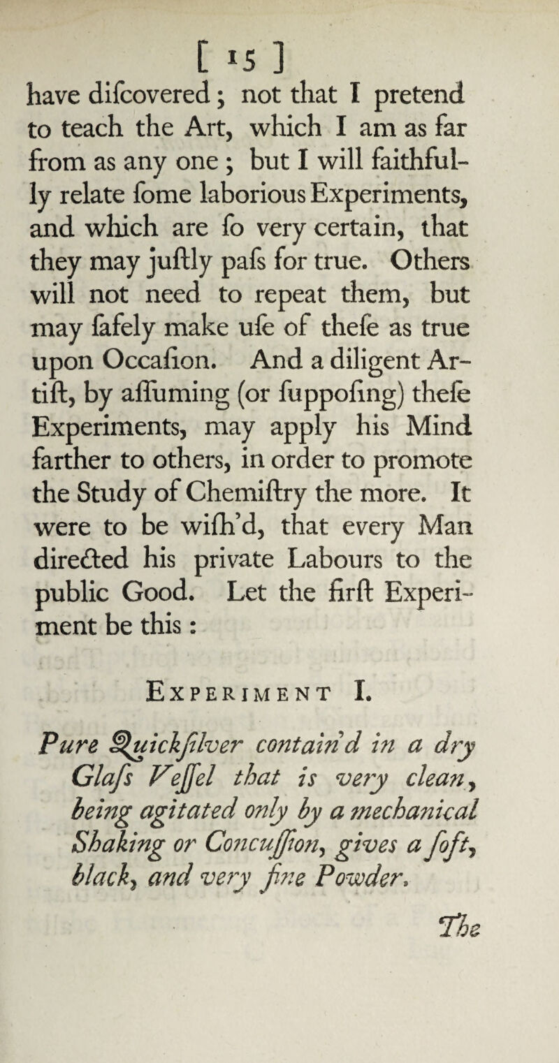 [ *5 ] have discovered; not that I pretend to teach the Art, which I am as far from as any one ; but I will faithful¬ ly relate fome laborious Experiments, and which are fo very certain, that they may juftly pafs for true. Others will not need to repeat them, but may fafely make ufe of thefe as true upon Occalion. And a diligent Ar- tift, by affuming (or fuppohng) thefe Experiments, may apply his Mind farther to others, in order to promote the Study of Chemiftry the more. It were to be wifh’d, that every Man directed his private Labours to the public Good. Let the firft Experi¬ ment be this: Experiment I. Pure Hfuickfilver contain d in a dry Glafs Vejfel that is very clean, being agitated only by a mechanical Shaking or Co?icujfion, gives a foft, black, and very fine Powder, ‘The