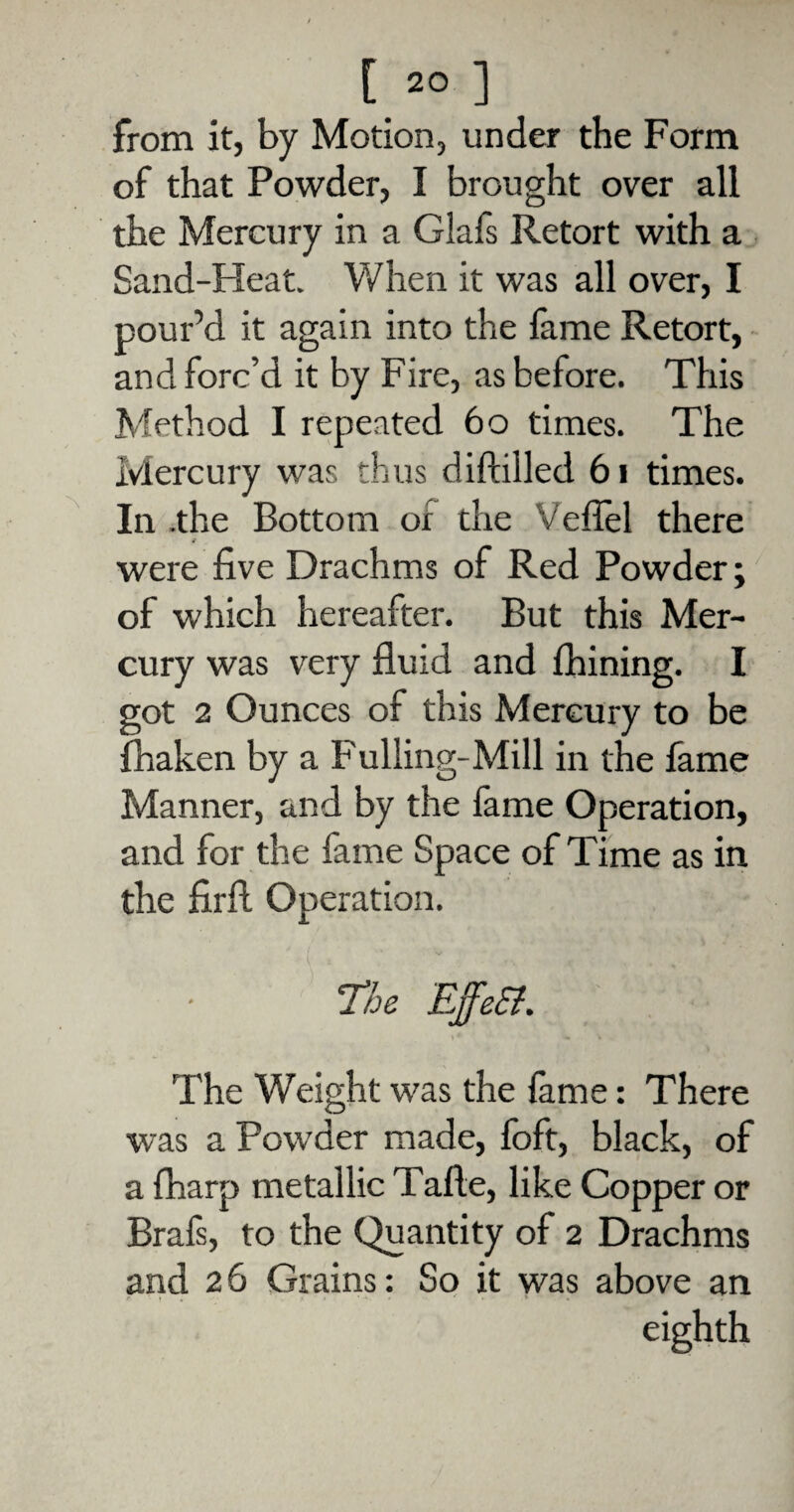 from it, by Motion, under the Form of that Powder, I brought over all the Mercury in a Glafs Retort with a Sand-Pleat. When it was all over, I pour’d it again into the fame Retort, and forc’d it by Fire, as before. This Method I repeated 60 times. The Mercury was thus diftilled 61 times. In .the Bottom or the Veflel there were five Drachms of Red Powder; of which hereafter. But this Mer¬ cury was very fluid and Chining. I got 2 Ounces of this Mercury to be fhaken by a Fulling-Mill in the fame Manner, and by the fame Operation, and for the fame Space of Time as in the firfi Operation. The EffeSt. The Weight was the lame: There was a Powder made, foft, black, of a fharp metallic Tafte, like Copper or Brals, to the Quantity of 2 Drachms and 26 Grains: So it was above an eighth