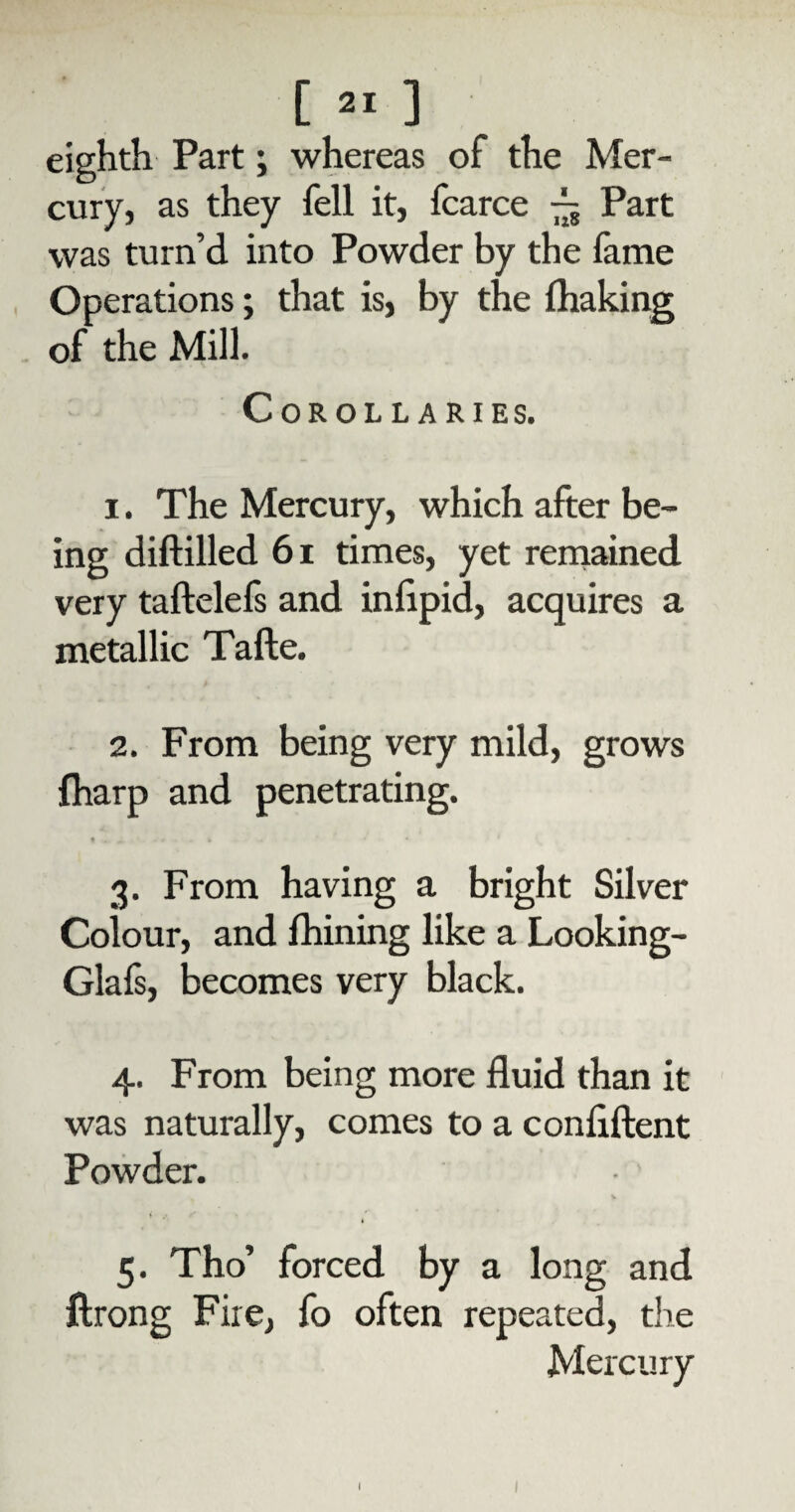 [ ^ ] eighth Part; whereas of the Mer¬ cury, as they fell it, fcarce — Part was turn’d into Powder by the fame Operations; that is, by the fhaking of the Mill. Corollaries. i . The Mercury, which after be¬ ing diftilled 61 times, yet remained very taftelefs and inlipid, acquires a metallic Tafte. 2. From being very mild, grows fharp and penetrating. ♦ . . - • - t 3. From having a bright Silver Colour, and fhining like a Looking- Glafs, becomes very black. 4. From being more fluid than it was naturally, comes to a conflftent Powder. ( .• 5. Tho’ forced by a long and ftrong Fire, fo often repeated, the Mercury