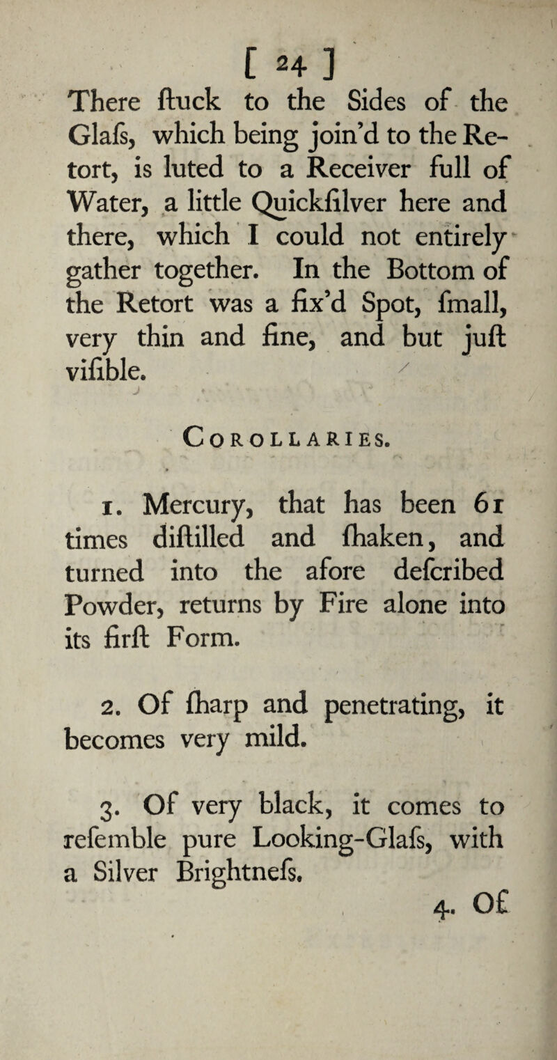 There ftuck to the Sides of the Glafs, which being join’d to the Re¬ tort, is luted to a Receiver full of Water, a little Quickfilver here and there, which I could not entirely gather together. In the Bottom of the Retort was a fix’d Spot, fmall, very thin and fine, and but juft vifible. * J ' AJ Corollaries. 1. Mercury, that has been 61 times diftilled and fhaken, and turned into the afore defcribed Powder, returns by Fire alone into its firft Form. 2. Of (harp and penetrating, it becomes very mild. 3. Of very black, it comes to referable pure Looking-Glafs, with a Silver Brightnefs. 4. Of