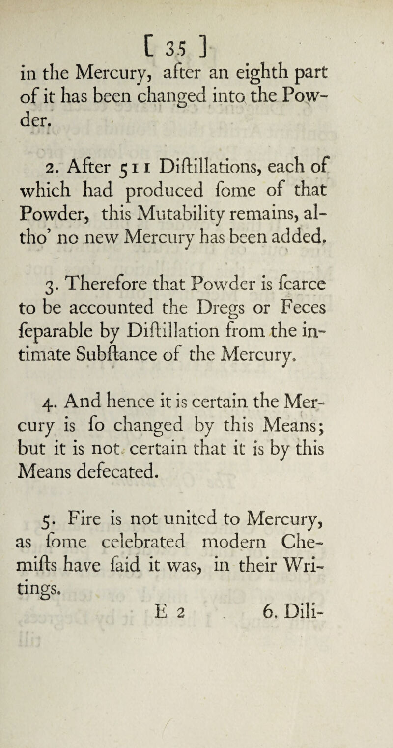 in the Mercury, after an eighth part of it has been changed into the Pow¬ der. 2. After 511 Diftillations, each of which had produced fome of that Powder, this Mutability remains, al- tho’ no new Mercury has been added. % * « 3. Therefore that Powder is fcarce to be accounted the Dregs or Feces feparable by Diftillation from the in¬ timate Subftance of the Mercury. 4. And hence it is certain the Mer¬ cury is fo changed by this Means; but it is not certain that it is by this Means defecated. 5. Fire is not united to Mercury, as tome celebrated modern Che- mifts have faid it was, in their Wri¬ tings. E 2 6. Dili-