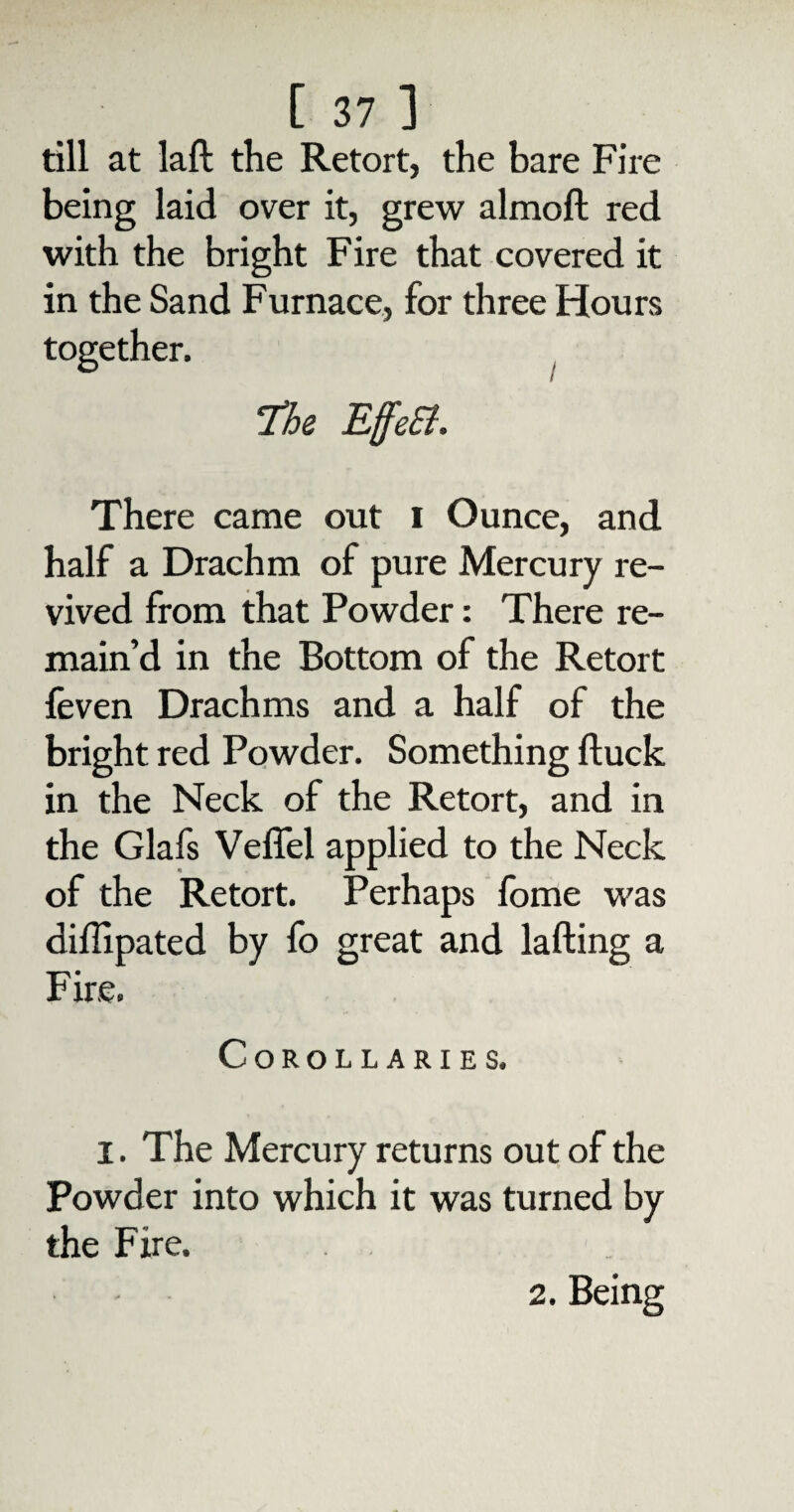 till at laft the Retort, the bare Fire being laid over it, grew almoft red with the bright Fire that covered it in the Sand Furnace, for three Hours together. / He EffeEl. There came out i Ounce, and half a Drachm of pure Mercury re¬ vived from that Powder: There re¬ main’d in the Bottom of the Retort feven Drachms and a half of the bright red Powder. Something duck in the Neck of the Retort, and in the Glafs Veflel applied to the Neck of the Retort. Perhaps fome was diffipated by fo great and lading a Fire. Corollaries. I. The Mercury returns out of the Powder into which it was turned by the F ire. 2. Being