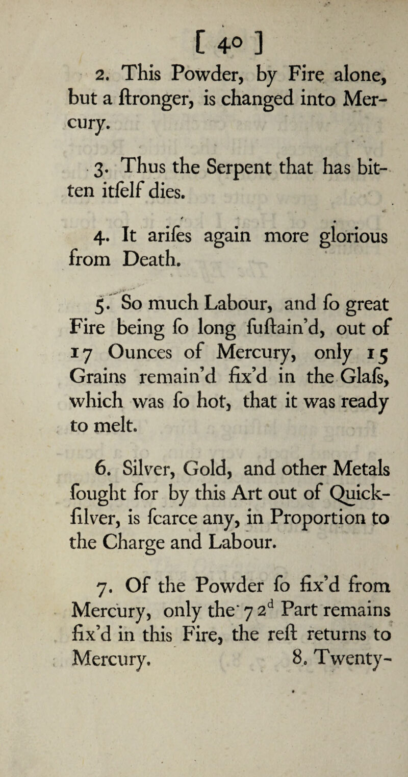2. This Powder, by Fire alone, but a ftronger, is changed into Mer¬ cury. 3. Thus the Serpent that has bit¬ ten itlelf dies. *. • 4. It arifes again more glorious from Death. 5. So much Labour, and fo great Fire being lb long fuftain’d, out of 17 Ounces of Mercury, only 15 Grains remain’d fix’d in the Glafs, which was fo hot, that it was ready to melt. 6. Silver, Gold, and other Metals fought for by this Art out of Quick- filver, is fcarce any, in Proportion to the Charge and Labour. 7. Of the Powder fo fix’d from Mercury, only the 7 2d Part remains fix’d in this Fire, the reft returns to