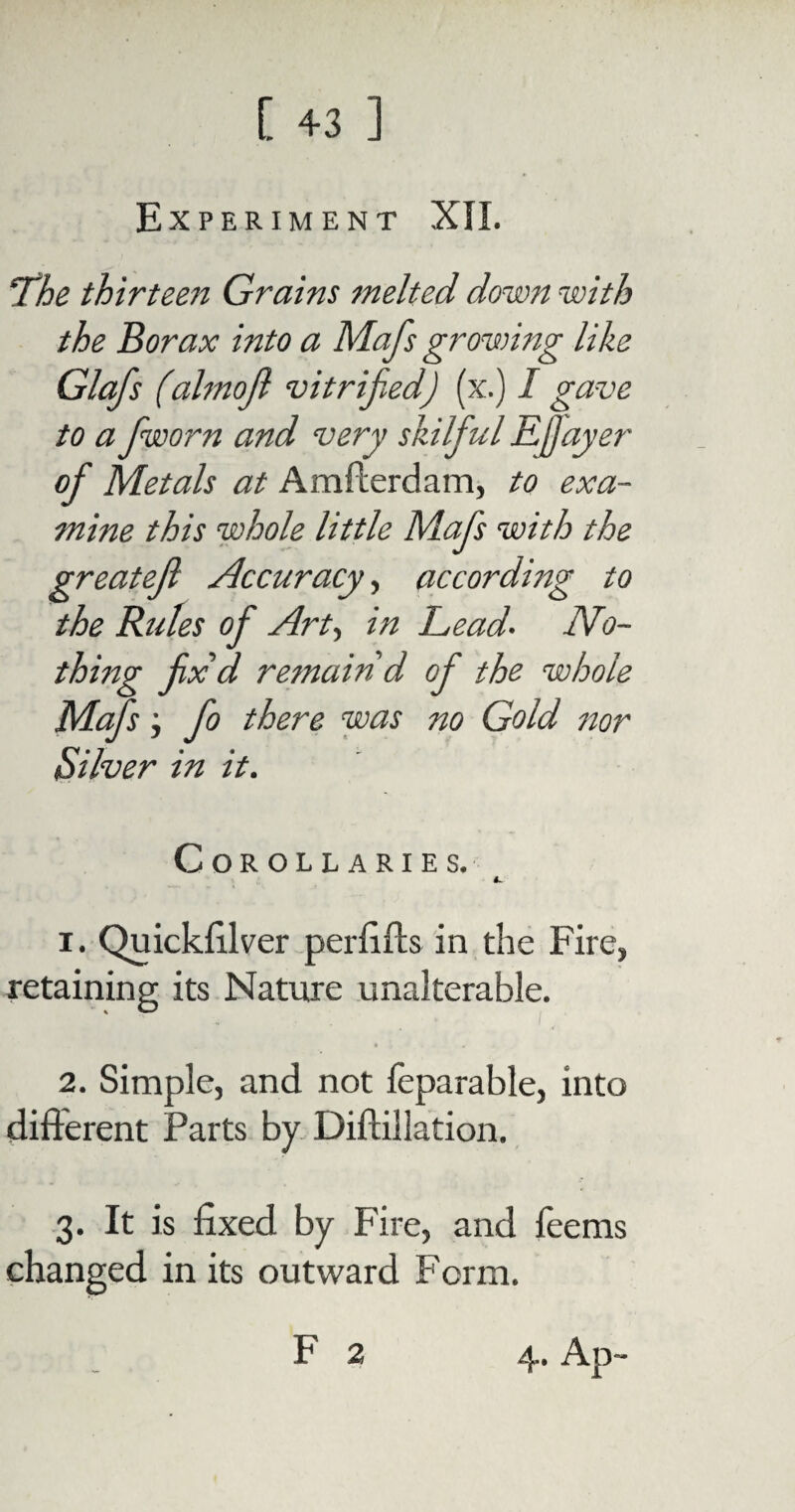 Experiment XII. The thirteen Grains melted down with the Borax into a Mafs growing like Glafs (almojl vitrified] (x.) I gave to a fiworn and very skilfiul EJJayer ofi Metals at Amfterdam, to exa¬ mine this whole little Mafis with the greatejl Accuracy, according to the Rules ofi Art, in Lead. No¬ thing fix d remain d ofi the whole Mafs; fo there was no Gold nor Silver in it. Corollaries. 1. Quickfilver perfifts in the Fire, retaining its Nature unalterable. 2. Simple, and not leparable, into different Parts by Diftillation. 3. It is fixed by Fire, and fee ms changed in its outward Form. F 2 4. Ap-