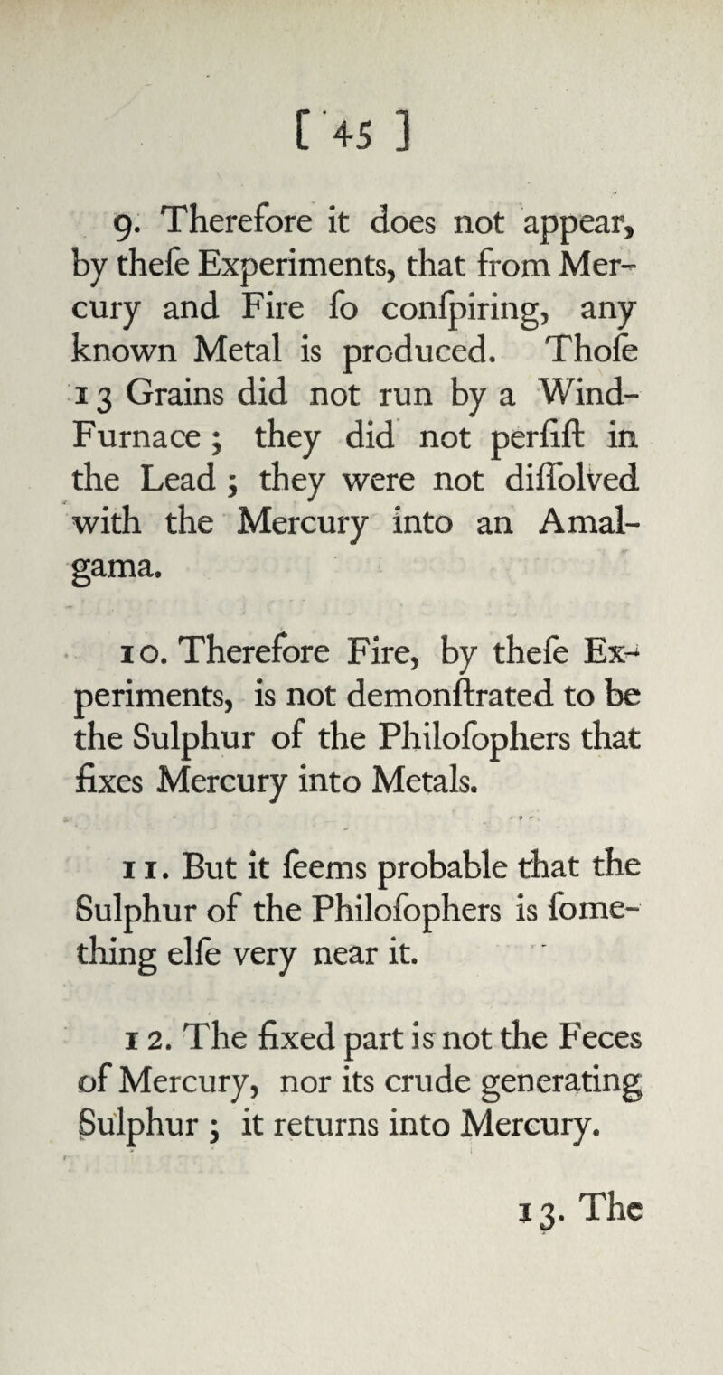 g. Therefore it does not appear, by thefe Experiments, that from Mer¬ cury and Fire fo conlpiring, any known Metal is produced. Thole 13 Grains did not run by a Wind- Furnace ; they did not perlift in the Lead ; they were not difiolved with the Mercury into an Amal- gama. i o. Therefore Fire, by thefe Ex¬ periments, is not demonftrated to be the Sulphur of the Philofophers that fixes Mercury into Metals. &. » ' • •» r . 11. But it leems probable that the Sulphur of the Philofophers is fome- thing elle very near it. 12. The fixed part is not the Feces of Mercury, nor its crude generating Sulphur ; it returns into Mercury. r 13. The