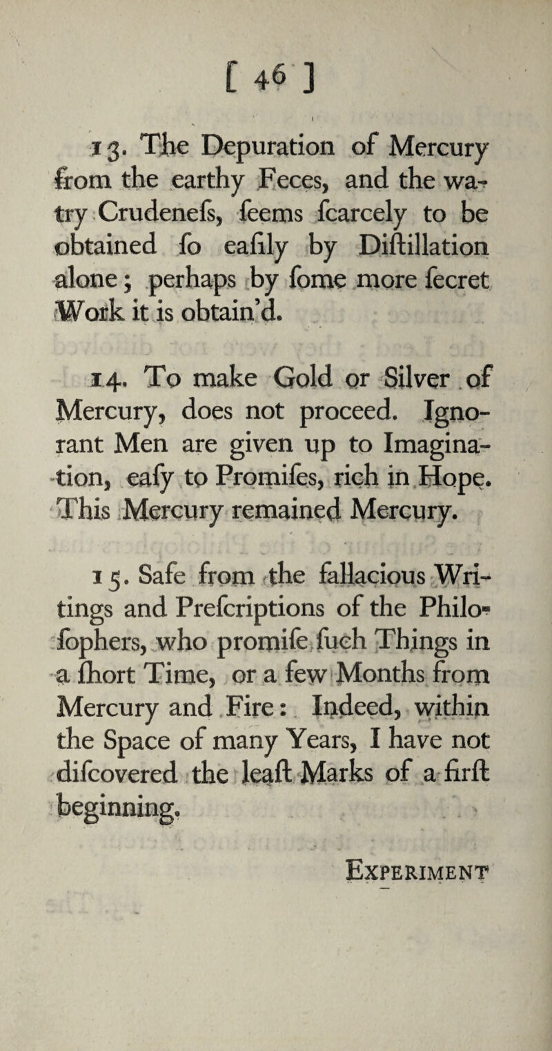I 13. The Depuration of Mercury from the earthy Feces, and the wa- try Crudenels, feems fcarcely to be obtained fo eafily by Diftillation alone; perhaps by fome more fecret Work it is obtain’d. 14. To make Gold or Silver of Mercury, does not proceed. Igno¬ rant Men are given up to Imagina¬ tion, eafy to Prornifes, rich in Hope. This Mercury remained Mercury. 15. Safe from-the fallacious Wri¬ tings and Prefcriptions of the Philo- fophers, who promife fueh Things in afhortTime, or a few Months from Mercury and Fire: Indeed, within the Space of many Years, I have not difcovered the leaft Marks of a firft beginning.