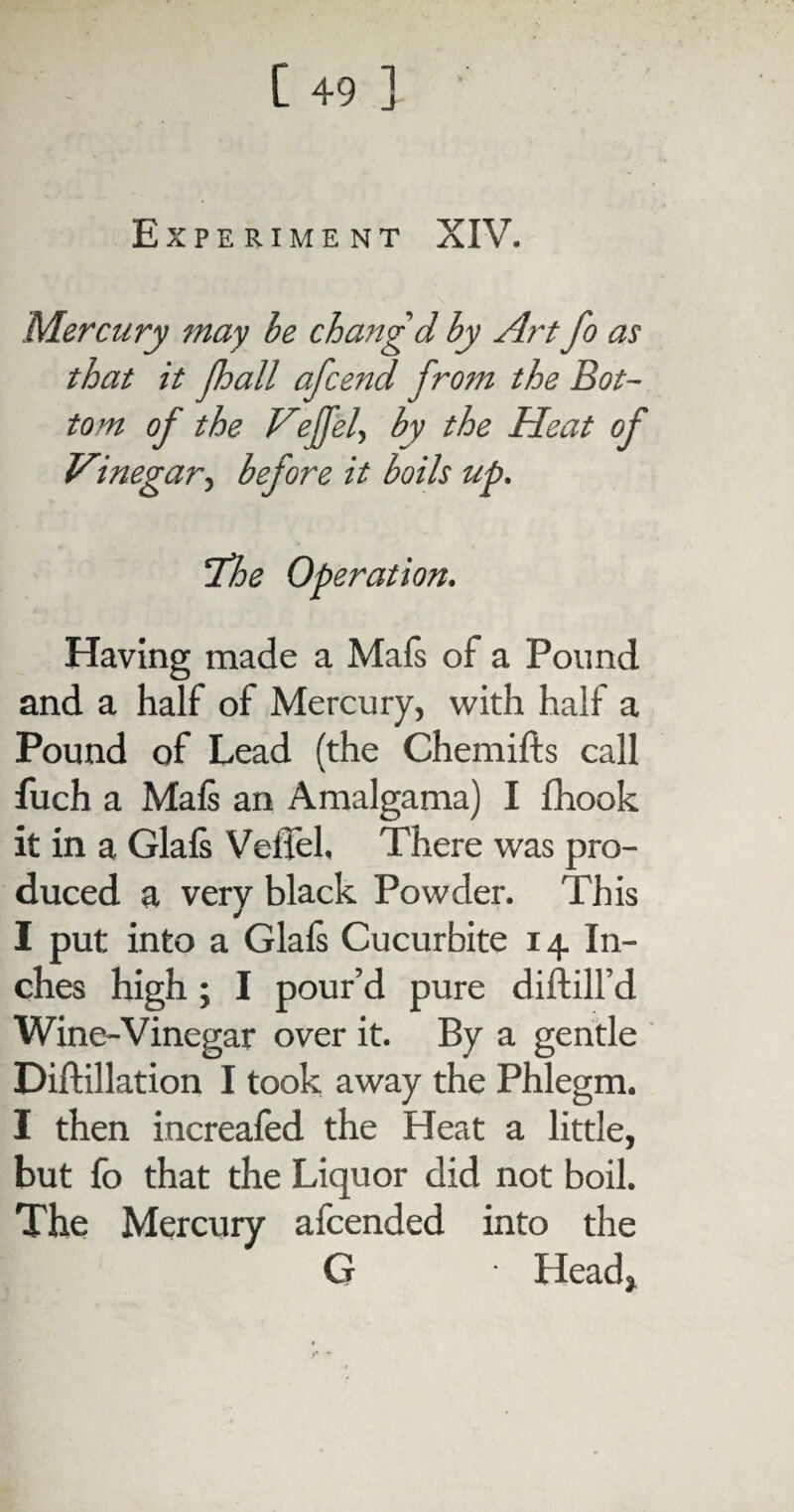 Experiment XIV. Mercury may be chang'd by Art fo as that it fhall afcend from the Bot¬ tom of the Veffd, by the Heat of Vinegar, before it boils up. The Operation. Having made a Mafs of a Pound and a half of Mercury, with half a Pound of Lead (the Chemifts call fuch a Mafs an Amalgama) I fhook it in a Glafs Veffel. There was pro¬ duced a very black Powder. This I put into a Glafs Cucurbite 14 In¬ ches high; I pour’d pure diftill’d Wine-Vinegar over it. By a gentle Diftillation I took away the Phlegm. I then increafed the Heat a little, but fo that the Liquor did not boil. The Mercury afcended into the G Head, f* *