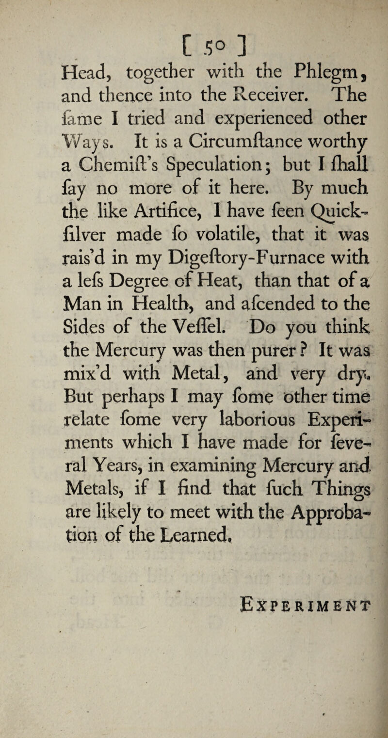 Head, together with the Phlegm, and thence into the Receiver. The lame I tried and experienced other Ways. It is a Circumftance worthy a Chemifi’s Speculation; but I lhall fay no more of it here. By much the like Artifice, 1 have feen Quick- filver made fo volatile, that it was rais’d in my Digeftory-Furnace with a lefs Degree of Heat, than that of a Man in Health, and afcended to the Sides of the Veflel. Do you think the Mercury was then purer ? It was mix’d with Metal, and very dry. But perhaps I may fome other time relate fome very laborious Experi¬ ments which I have made for leve- ral Years, in examining Mercury and Metals, if I find that fuch Things are likely to meet with the Approba¬ tion of the Learned.