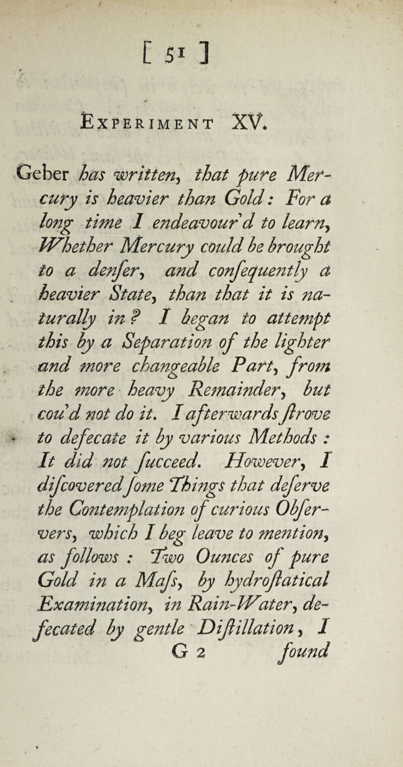 Experiment XV. Geber has written, that pure Mer¬ cury is heavier than Gold: For a long time 1 endeavour'd to learn, Whether Mercury could be brought to a denfer, and confequently a heavier State, than that it is na¬ turally in ? I began to attempt this by a Separation of the lighter and more changeable Part, from the more heavy Remainder, but cou d not do it. I afterwardsft rove ■ to defecate it by various Methods : It did not fucceed. However, I difcoveredJome Things that deferve the Contemplati of curious Obfer- vers, which I beg leave to mention, as follows : Two Ounces of pure Gold in a Mafs, by hydroftatical Examination, in Rain-IP'ater, de¬ fecated by gentle D if illati on, I
