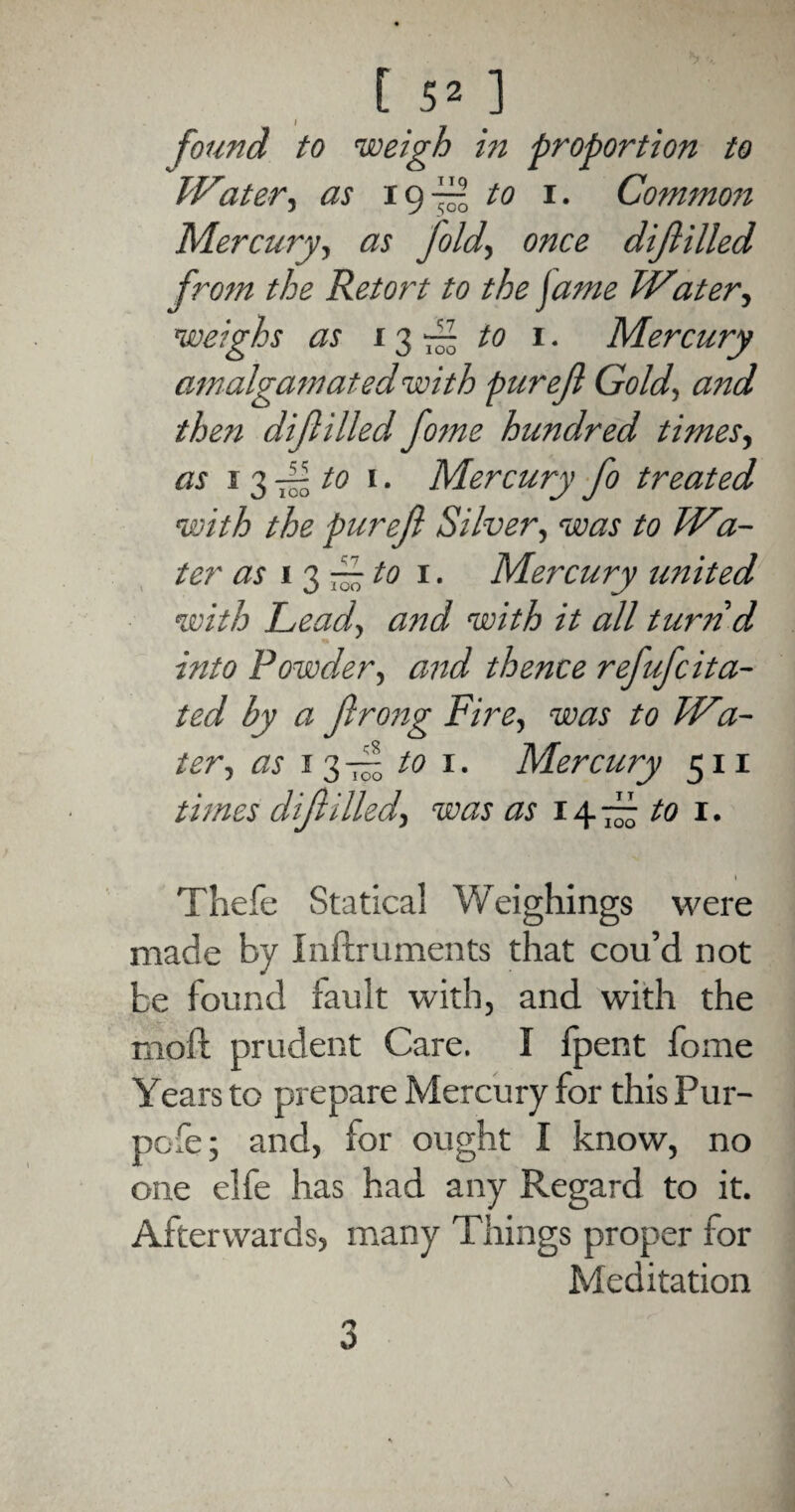 found to rweigh in proportion to Water, as 19 ff to 1. Common Mercury, as fold, once di filled from the Retort to the jame Water, weighs as 13-/0 1. Mercury amalgamated with puref Gold, and then diflilled fome hundred times, as 13 fto 1. Mercury fo treated with the puref Silver, was to Wa¬ ter as i 3 r~ to 1. Mercury united with Lead, and with it all turn d into Powder., and thence refufcita- ted by a f rong Fire, was to Wa¬ ter, as 1 3 -f to 1. Mercury 511 times di filled, was as 147£ to r. I Thefe Statical Weighings were made by Inftruments that cou’d not be found rault with, and with the moll prudent Care. I fpent fome Years to prepare Mercury for this Pur- pcfe; and, for ought I know, no one elfe has had any Regard to it. Afterwards, many Things proper for Meditation