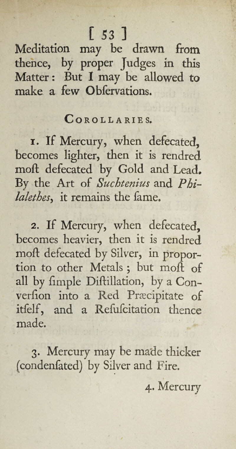 Meditation may be drawn from thence, by proper Judges in this Matter: But I may be allowed to make a few Obfervations. Corollaries. 1. If Mercury, when defecated, becomes lighter, then it is rendred moft defecated by Gold and Lead, By the Art of Suchtenius and Phi- lalethes, it remains the fame. 2. If Mercury, when defecated, becomes heavier, then it is rendred mod: defecated by Silver, in propor¬ tion to other Metals ; but moft of all by ftmple Diftillation, by a Con- verfton into a Red Praecipitate of itfelf, and a Refufcitation thence made. 3. Mercury may be made thicker (condenfated) by Silver and Fire.