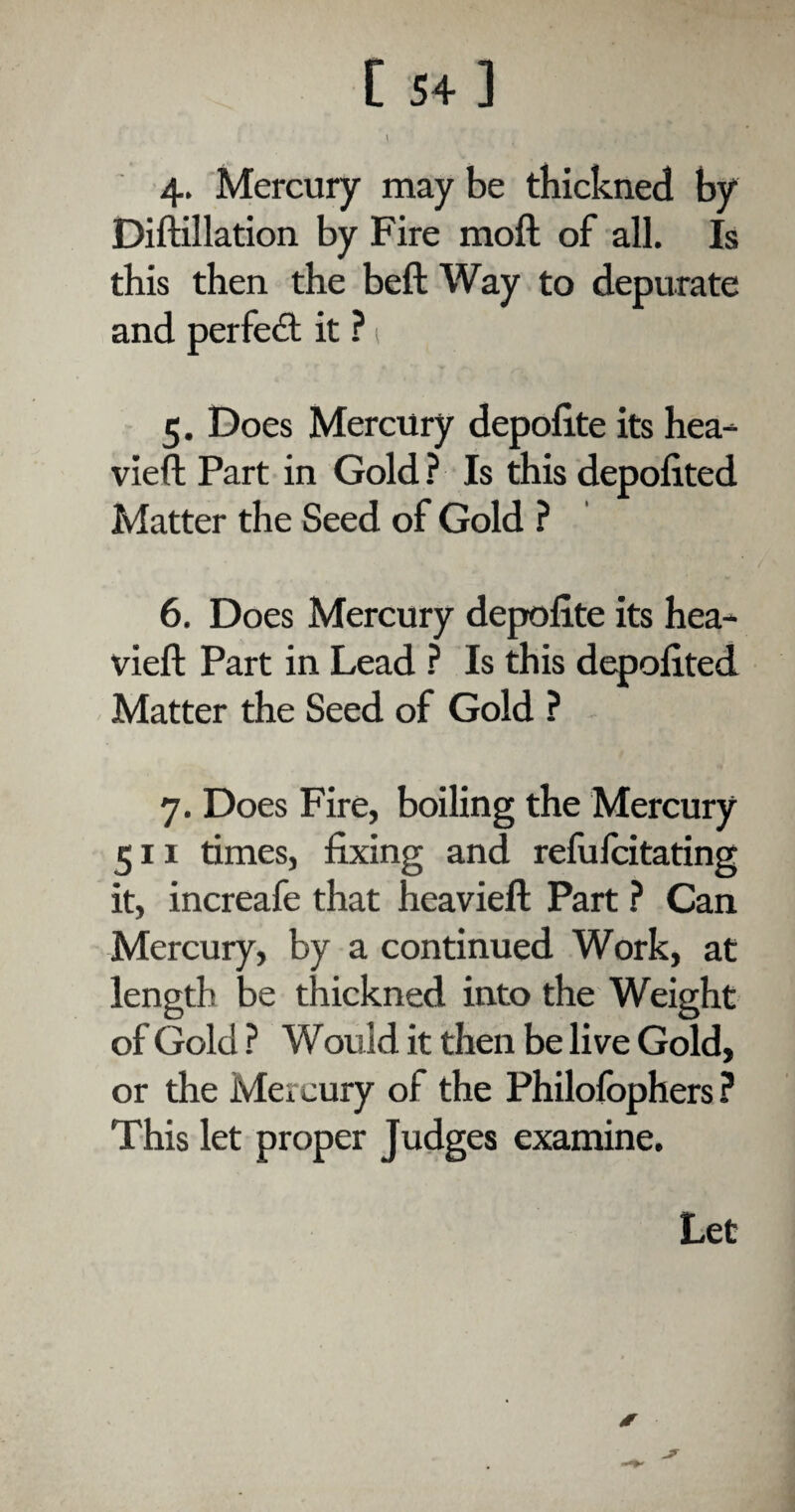 t * , 4. Mercury may be thickned by Diftillation by Fire moft of all. Is this then the beft Way to depurate and perfect it ?; 5. Does Mercury depolite its hea- vieft Part in Gold ? Is this depolited Matter the Seed of Gold ? 6. Does Mercury depolite its hea- vied Part in Lead ? Is this depolited Matter the Seed of Gold ? 7. Does Fire, boiling the Mercury 511 times, fixing and refufcitating it, increafe that heavieft Part ? Can Mercury, by a continued Work, at length be thickned into the Weight of Gold ? Would it then be live Gold, or the Mercury of the Philolophers ? This let proper Judges examine. Let