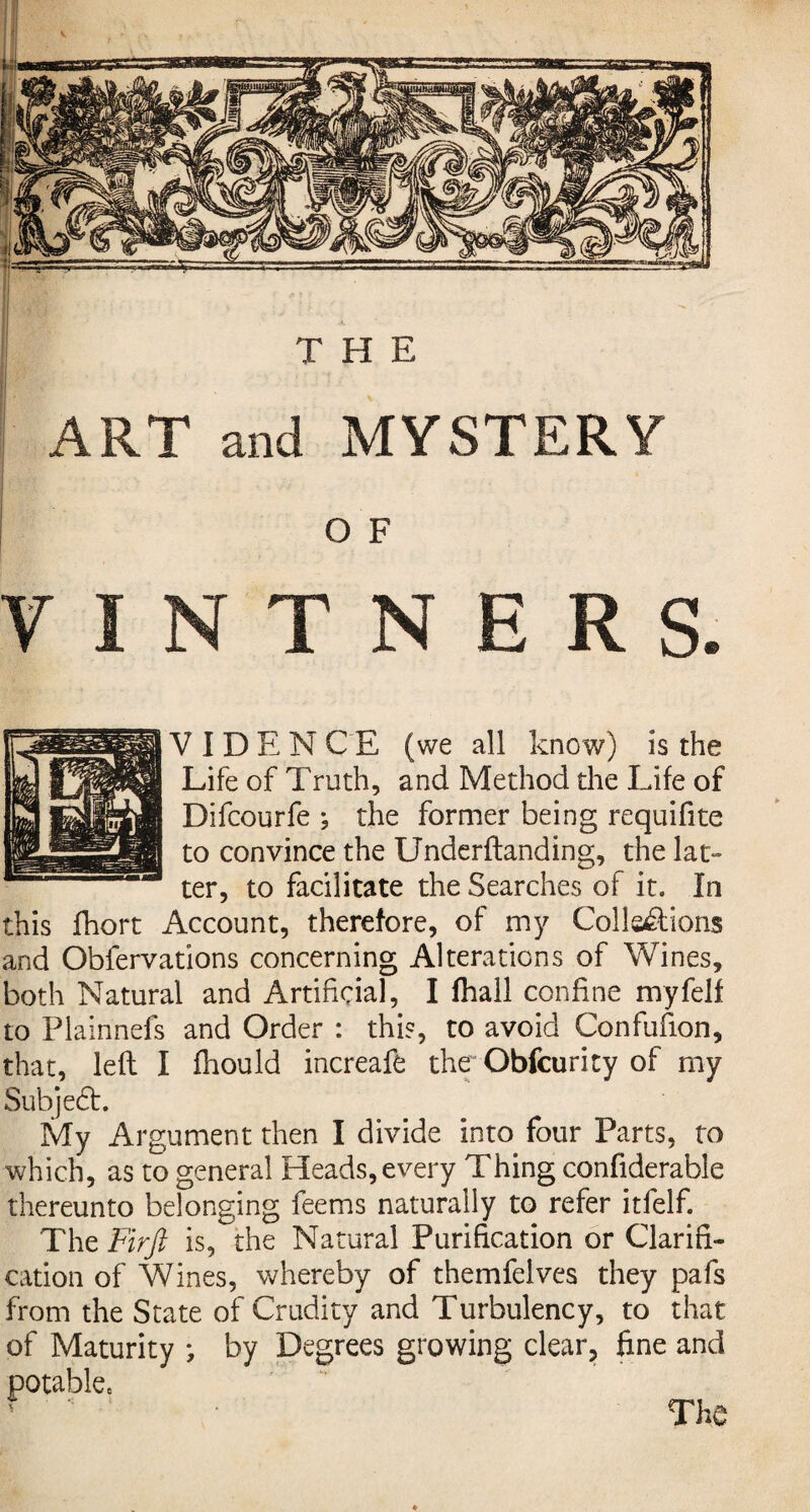 ! I ART I THE and MYSTERY O F VINTNERS. V I D E N CE (we all know) is the Life of Truth, and Method the Life of Difcourfe ; the former being requifite to convince the Underftanding, the lat¬ ter, to facilitate the Searches of it. In this fhort Account, therefore, of my Collections and Oblervations concerning Alterations of Wines, both Natural and Artificial, I fhall confine myfelf to Plainnefs and Order : this, to avoid Confufion, that, left I fhould increafe the Obfcurity of my Subjedt. My Argument then I divide into four Parts, to which, as to general Heads, every Thing confiderable thereunto belonging feems naturally to refer itfelf. The Firft is, the Natural Purification or Clarifi¬ cation of Wines, whereby of themfelves they pafs from the State of Crudity and Turbulency, to that of Maturity *, by Degrees growing clear, fine and potable.