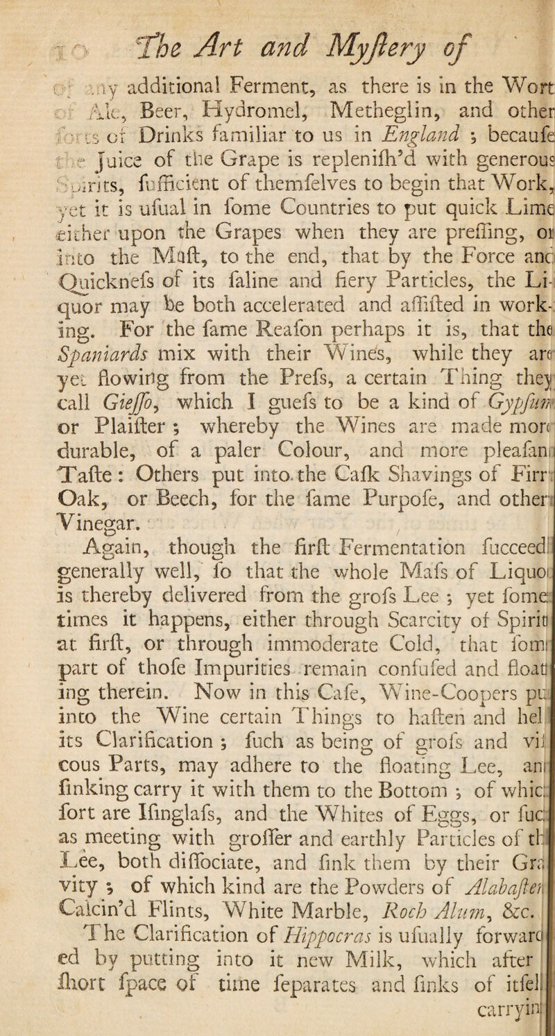 . iy additional Ferment, as there is in the Wort Ale, Beer, Hydromel, Metheglin, and other of Drinks familiar to us in England ^ becaufe - fuice of the Grape is replenifh’d with generous ; uirits, {efficient of themfelves to begin that Work, yet it is ufual in fome Countries to put quick Lime cither upon the Grapes when they are preffing, or into the Mail, to the end, that by the Force anc Quicknefs of its faline and fiery Particles, the Li quor may be both accelerated and affifted in work¬ ing. For the fame Reafon perhaps it is, that the Spaniards mix with their Wines, while they are yet fiowing from the Prefs, a certain Thing they call Giejfo, which I guefs to be a kind of Gypfiim or Plaifter ; whereby the Wines are made mon durable, of a paler Colour, and more pleafam Take: Others put into,the Cafk Shavings of Firr Oak, or Beech, for the fame Purpofe, and other Vinegar. Again, though the firfl Fermentation fucceed generally well, lo that the whole Mafs of Liquo is thereby delivered from the grofs Lee ; yet fome times it happens, either through Scarcity of Spirit! at firfl, or through immoderate Cold, that fomr part of thofe Impurities remain confided and float ing therein. Now in this Cafe, Wine-Coopers pu into the Wine certain Things to hafleh and hell its Clarification ; fuch as being of grofs and vii cous Parts, may adhere to the floating Lee, am finking carry it with them to the Bottom *5 of whic: fort are Ifmglafs, and the Whites of Eggs, or fuc: as meeting with groffer and earthly Particles of th Lee, both difibciate, and fink them by their Gra vity of which kind are the Powders of Alabaften Calcin’d Flints, White Marble, Roch Alum, &c. ft he Clarification of Hippo eras is ufually forward ed by putting into it new Milk, which after Ihort fpace of time feparates and finks of itfell carrying