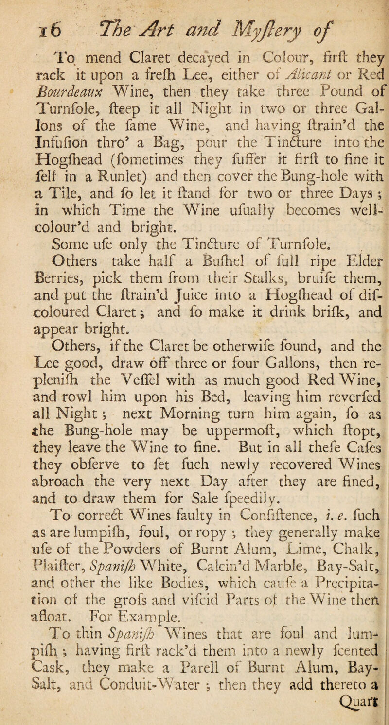 To mend Claret decayed in Colour, frrfc they rack it upon, a frefh Lee, either of Alicant or Red Bourdeaux Wine, then they take three Found of Turnfole, deep it all Night in two or three Gal¬ lons of the fame Wine, and having (train’d the Infufion thro’ a Bag, pour the Tincture into the Hogfhead (fometimes they differ it firft to fine it felf in a Runlet) and then cover the Bung-hole with a Tile, and fo let it Band for two or three Days ; in which Time the Wine ufually becomes well- colour’d and bright. Some ufe only the Tindlure of Turnfole. Others take half a Bufhel of full ripe Elder Berries, pick them from their Stalks, bruife them, and put the (train’d Juice into a Hogfhead of dif- coloured Claret; and fo make it drink brifk, and appear bright. Others, if the Claret be otherwife found, and the Lee good, draw off three or four Gallons, then re- plenifh the Veflel with as much good Red Wine, and rowl him upon his Bed, leaving him reverfed all Night; next Morning turn him again, fo as the Bung-hole may be uppermoft, which ffopt, they leave the Wine to fine. But in all thefe Cafes they obferve to fet fuch newly recovered Wines abroach the very next Day after they are fined, and to draw them for Sale fpeedily. To corredf Wines faulty in Confidence, i. e. fuch as are lumpifh, foul, or ropy •, they generally make ufe of the Powders of Burnt Alum, Lime, Chalk, Plaider, Spani/h White, Calcin’d Marble, Bay-Salt, and other the like Bodies, which caufe a Precipita¬ tion of the grofs and vifcid Parts of the Wine then afloat. For Example. To thin Spani/h Wines that are foul and lum¬ pifh •, having frit rack’d them into a newly fcented Cask, they make a Pared of Burnt Alum, Bay- Salt, and Conduit- Water j then they add thereto a Quart