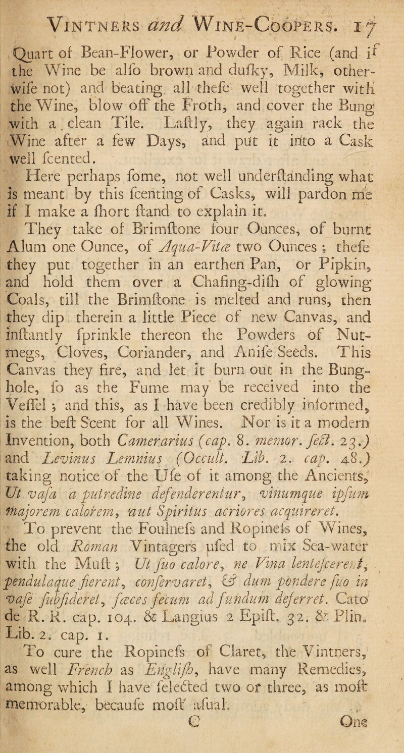 Quart of Bean-Flower, or Powder of Rice (and if the Wine be alfo brown and dufky, Milk, other- wife not) and beating all thefe well together with the Wine, blow off the Froth, and cover the Buns: with a. clean Tile. Laftly, they again rack the Wine after a few Days, and put it into a Cask well fcented. Here perhaps fame, not well underftanding what Is meant by this fcenting of Casks, will pardon me if I make a fhort ftand to explain it. They take of Brimflone four Ounces, of burnt Alum one Ounce, of Aqiia-Vitce two Ounces *, thefe they put together in an earthen Pan, or Pipkin, and hold them over a Chafing-dilli of glowing Coals, till the Brimftone is melted and runs, then they dip therein a little Piece of new Canvas, and i'nflantly fprinkle thereon the Powders of Nut megs, Cloves, Coriander, and Anife Seeds. This Canvas they fire, and let it burn out in the Bung- hole, fo as the Fume may be received into the Veffel ; and this, as I have been credibly informed, is the beft Scent for all Wines. Nor is it a modern Invention, both Camerarius (cap. 8. manor, feA. 23.) and Levinus Lemnius (Occult. Lib. 2. cap. 48.) taking notice of the Ufe of it among the Ancients, Ut.vafa a putredine defender entur, vtnumque ip nun itiajorem colorem, nut SpiritUs acriores acquireret. To prevent the Foulnefs and Ropinefs of Wines, the old Roman Vintagers ufed to mix Sea-water _ ^ » with the Muft; XJt fuo colore, ne Vina lentejceruJ+ pendulaque fierent, confervaret, C? dum ponders fuo in ojafe fubfideret, fceces fecitm ad fundum deferret. Cato de R. R. cap. 104. & Langius 2 Epifl. 32. & Plin. Lib. 2, cap. 1. To cure the Ropinefs of Claret, the Vintners, as well French as Englifh, have many Remedies, among which I have feledted two or three, as molt memorable, becaufe mo if afutih C One