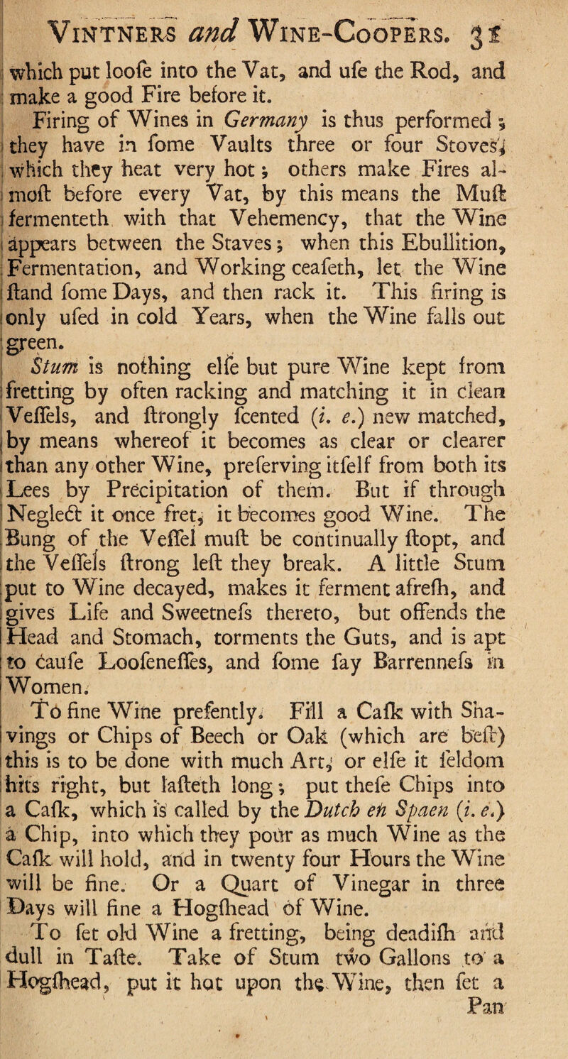 which put loofe into the Vat, and ufe the Rod, and make a good Fire before it. Firing of Wines in Germany is thus performed 5 1 they have in fome Vaults three or four Stoves^ ; which they heat very hot; others make Fires ai¬ med before every Vat, by this means the Mud fermenteth with that Vehemency, that the Wine 1 appears between the Staves; when this Ebullition, Fermentation, and Working ceafeth, let the Wine iftand fome Days, and then rack it. This firing is ionly ufed in cold Years, when the Wine falls out green. Stum is nothing elfe but pure Wine kept from ! fretting by often racking and matching it in clean Veffels, and ftrongly feented (i. e.) new matched, j by means whereof it becomes as clear or clearer 1 than any other Wine, preferring itfelf from both its •Lees by Precipitation of them. But if through ^Negledt it once fret* it becomes good Wine. The ;Bung of the VefTel mu ft be continually flopt, and | the VefTels ftrong left they break. A little Stum ;put to Wine decayed, makes it ferment afrefh, and gives Life and Sweetnefs thereto, but offends the Head and Stomach, torments the Guts, and is apt to caufe Loofeneffes, and fome fay Barrennefs in Women. To fine Wine prefently. Fill a Cafk with Sha¬ vings or Chips of Beech or Oak (which are beft) this is to be done with much Art,; or elfe it ieldom hits right, but lafteth long-, put thefe Chips into a Cafk, which is called by the Dutch eh Spaen (i. <?,) a Chip, into which they pour as much Wine as the Cafk will hold, and in twenty four Hours the Wine will be fine. Or a Quart of Vinegar in three Days will fine a Hogfhead of Wine. To fet old Wine a fretting, being deadifh and dull in Tafte. Take of Stum two Gallons to a Hogfhead, put it hot upon th^Wine, then fet a Pan