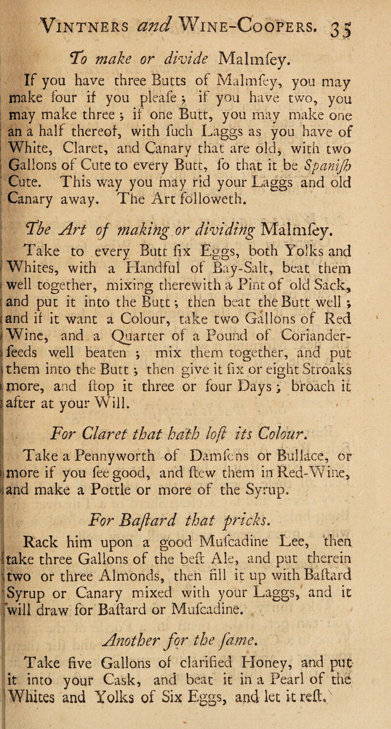 To make or divide Malmfey. If you have three Butts of Malmfey, you may make four if you pleafe *, if you have two, you may make three ; if one Butt, you may make one : an a half thereof, with fuch Laggs as you have of I White, Claret, and Canary that are old, with two i Gallons of Cute to every Butt, fo that it be Spanijb 1 Cute. This way you may rid your Laggs and old Canary away. The Art followeth. The Art of making or dividing Malmfey. Take to every Butt fix Eggs, both Yolks and j Whites, with a Handful of Bay-Salt, beat them ; well together, mixing therewith a Pint of old Sack, i and put it into the Butt; then beat the Butt well *, and if it want a Colour, take two Gallons of Red iWine, and a Quarter of a Pound of Coriander- I feeds well beaten *, mix them together, and put ithem into the Butt *, then give it fix or eight Stroaks > more, and hop it three or four Days; broach it iafter at your Will. For Claret that hath loft its Colour. Take a Pennyworth of Dam fens or Bui Idee, or » more if you fee good, and flew them in Red-Wine, \ and make a Pottle or more of the Syrup. For Baftard that pricks. Rack him upon a good Mufcadine Lee, then take three Gallons of the bed Ale, and put therein two or three Almonds, then nil it up with Baftard Syrup or Canary mixed with your Laggs, and it will draw for Baftard or Mufcadine. Another for the fame. Take five Gallons of clarified Honey, and put it into your Cask, and beat it in a Pearl of the Whites and Yolks of Six Eggs, and let itreftf