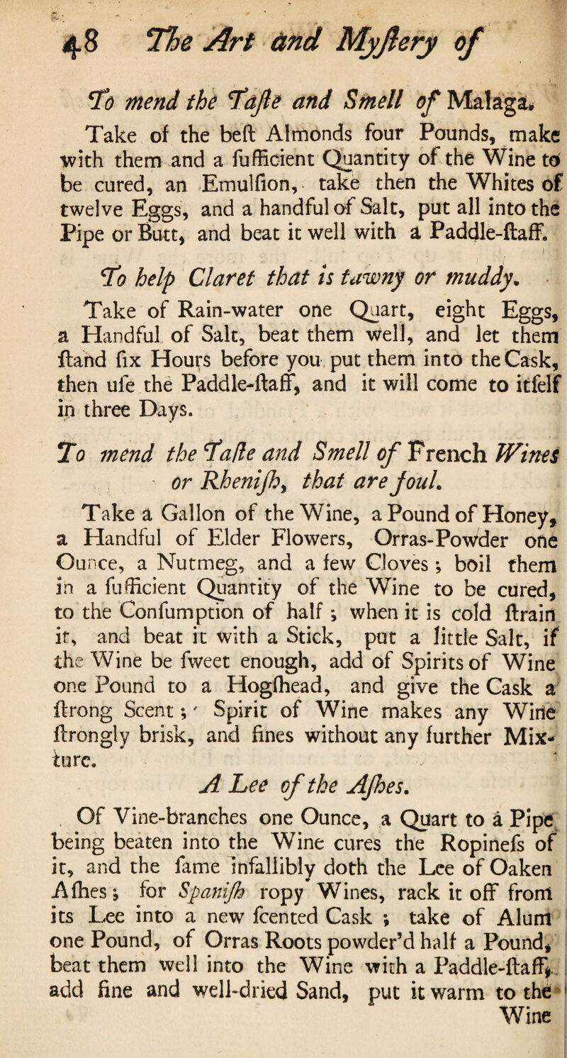 cI’o mend the ’Tajle and Smell of Malaga, Take of the beft Almonds four Pounds, make with them and a fufficient Quantity of the Wine to be cured, an Emulfion, take then the Whites of twelve Eggs, and a handful of Salt, put all into the Pipe or Butt, and beat it well with a Paddle-ftaff. t . v; Ho help Claret that is tawny or muddy. Take of Rain-water one Quart, eight Eggs, a Handful of Salt, beat them well, and let them ftarid fix Hours before you put them into the Cask, then ule the Paddle-ftaff, and it will come to itfelf in three Days. Ho mend the Hade and Smell of French Wines or Rhenijh, that are joul. Take a Gallon of the Wine, a Pound of Honey, a Handful of Elder Flowers, Orras-Powder one Ounce, a Nutmeg, and a few Cloves*, boil them in a fufficient Quantity of the Wine to be cured, to the Confumption of half *, when it is cold {train it, and beat it with a Stick, put a little Salt, if the Wine be fweet enough, add of Spirits of Wine one Pound to a Hogfhead, and give the Cask a ftrong Scent;' Spirit of Wine makes any Wine ftrongly brisk, and fines without any further Mix¬ ture. A Lee of the AJhes. Of Vine-branches one Ounce, a Quart to a Pipe being beaten into the Wine cures the Ropinefs of it, and the fame infallibly doth the Lee of Oaken Afhesj for Spanifh ropy Wines, rack it off front its Lee into a new fcented Cask *, take of Alum one Pound, of Orras Roots powder’d half a Pound, beat them well into the Wine with a Paddle-ftaff*.. add fine and well-dried Sand, put it warm to the Wine