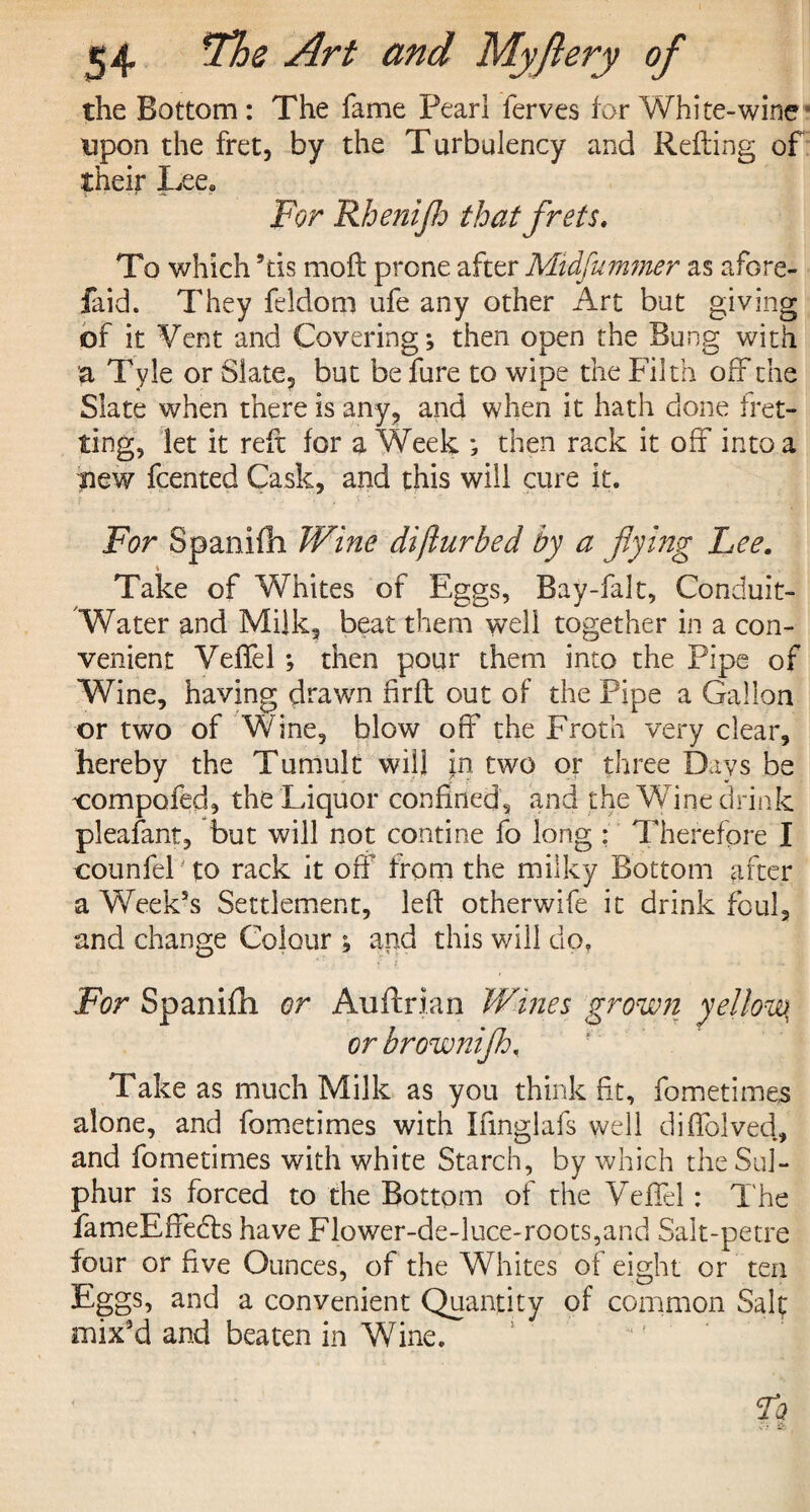 the Bottom: The fame Pearl ferves lor White-wine upon the fret their Lee. For Rhenijh that frets. To which 5tis moft prone after Midfummer as afore- faid. They fddom ufe any other Art but giving of it Vent and Covering; then open the Bung with a Tyle or Slate, but be fure to wipe the Filth off the Slate when there is any, and when it hath done fret¬ ting, let it reft for a Week ; then rack it off into a new fcented Cask, and this will cure it. For Spanifh Wine diflurbed by a flying Lee. Take of Whites of Eggs, Bay-falt, Conduit- Water and Milk, beat them well together in a con¬ venient Veffel ; then pour them into the Pipe of Wine, having drawn firfl out of the Pipe a Gallon or two of Wine, blow off the Froth very clear, hereby the Tumult will in two or three Days be compofed, the Liquor confined, and the Wine drink pleafant, but will not confine fo long : Therefore I counfel' to rack it off from the milky Bottom after a Week’s Settlement, left otherwife it drink foul, and change Colour ; and this will do, / x. 1 For Spanifh or Auftrian Wines grown yellowy or brownifh, Take as much Milk as you think fit, fometimes alone, and fometimes with Ifmglafs well di(Lived, and fometimes with white Starch, by which the Sul¬ phur is forced to the Bottom of the Veffel : T he fameEffedbs have Flower-de-luce-roots,and Salt-petre four or five Ounces, of the Whites of eight or ten Eggs, and a convenient Quantity of common Saif mix’d and beaten in Wine. , by the Turbulency and Refting of