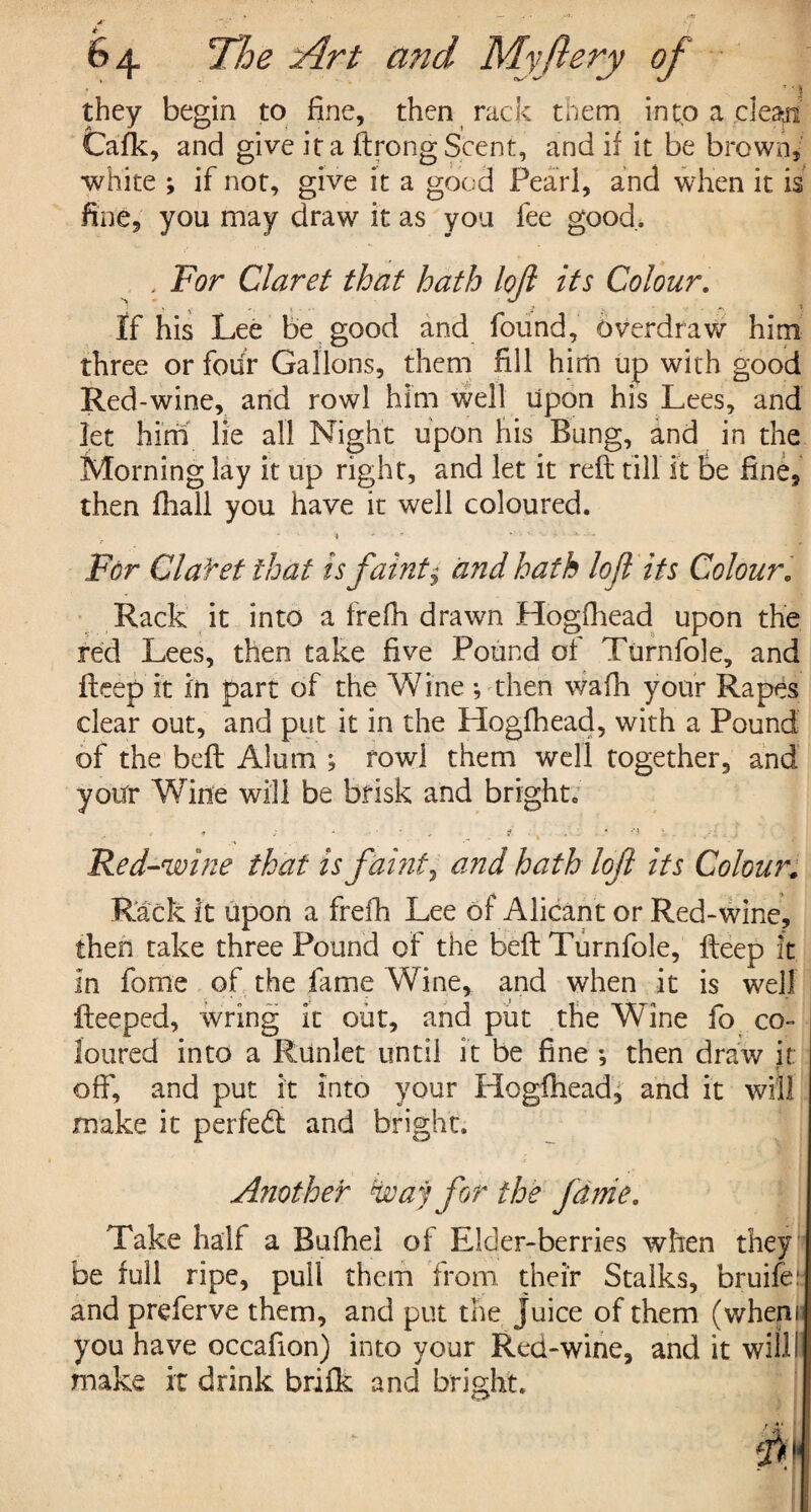 * _ 64 The Art and My fiery of ' i they begin to fine, then rack them into a clean Cafk, and give it a ftrong Scent, and if it be brown, white ; if not, give it a good Pearl, and when it is fine, you may draw it as you fee good. , For Claret that hath lojl its Colour. If his Lee be good and found, overdraw him three or four Gallons, them fill him up with good Red-wine, and rowl him well upon his Lees, and let him lie all Night upon his Bung, and in the Morning lay it up right, and let it reft till it be fine, then fhall you have it well coloured. 4 - j% ... For Clafet that is faint $ and hath lojl its Colour. Rack it into a frefh drawn Hogfhead upon the red Lees, then take five Pound of Turnfole, and fteep it in part of the Wine; then wafh your Rapes clear out, and put it in the Hogfhead, with a Pound of the beft Alum ; row! them well together, and your Wine will be brisk and bright. . ; - g ‘ -‘I i Red-wine that is faint, and hath loft its Colour. Rack it upon a frefh Lee of Alicant or Red-wine, then take three Pound of the beft Turnfole, fteep it in feme of the fame Wine, and when it is well fteeped, wring it out, and put the Wine fo co¬ loured into a Runlet until it be fine *, then draw it oft’, and put it into your Hogfhead, and it will make it perfedl and bright. Another way for the Janie. Take half a Bufhel of Elder-berries when they be full ripe, pull them from their Stalks, bruife: and preferve them, and put the Juice of them (wheni you have occafion) into your Red-wine, and it willII make it drink brifk and bright.