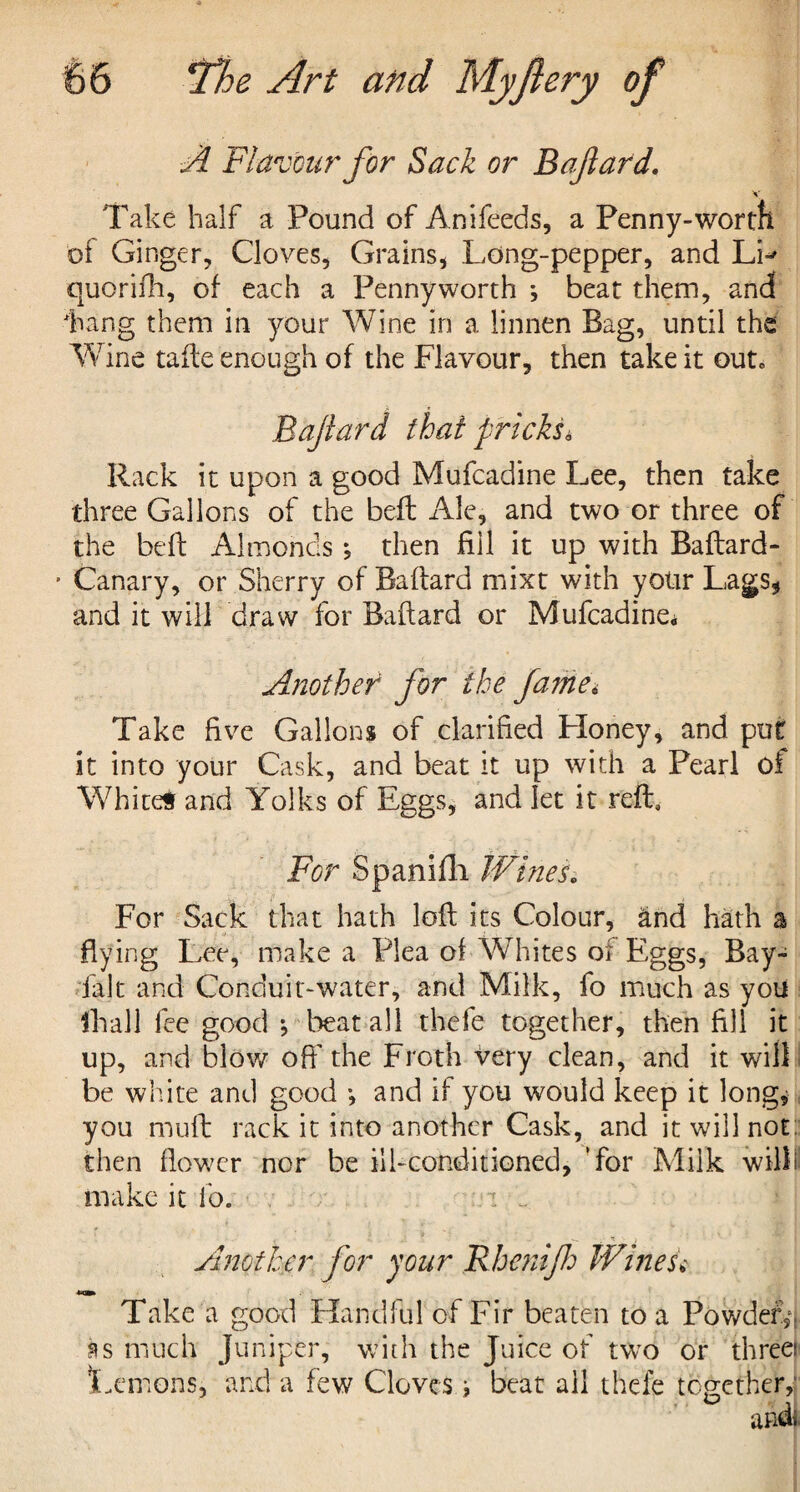 A Flavour for Sack or Bajlard. v Take half a Pound of Anifeeds, a Penny-worth of Ginger, Cloves, Grains, Long-pepper, and LL quorilli, of each a Pennyworth *, beat them, and Lang them in your Wine in a linnen Bag, until the Wine tafte enough of the Flavour, then take it out6 Bajlard that pricks* Rack it upon a good Mufcadine Lee, then take three Gallons of the beft Ale, and two or three of the befb Almonds ; then fill it up with Baftard- ■ Canary, or Sherry of Baftard mixt with your Lags* and it will draw for Baftard or Mufcadine* Another for the fame* Take live Gallons of clarified Lloney, and put it into your Cask, and beat it up with a Pearl of White# and Yolks of Eggs, and let it reft. For Spanifli Wines. For Sack that hath loft its Colour, and hath a flying Lee, make a Plea of Whites of Eggs, Bay- fait and Conduit-water, and Milk, fo much as you fhall fee good j beat all thefe together, then fill it up, and blow oft' the Froth very clean, and it will be white and good •, and if you would keep it long* you muft rack it into another Cask, and it will not: then flower nor be ill-conditioned, Tor Milk will! make it lo. Another for your Rhenijh Wines* Take a good Handful of Fir beaten to a Powdery as much Juniper, with the Juice of two or threei Lemons, and a few Cloves i beat ail thefe together,*