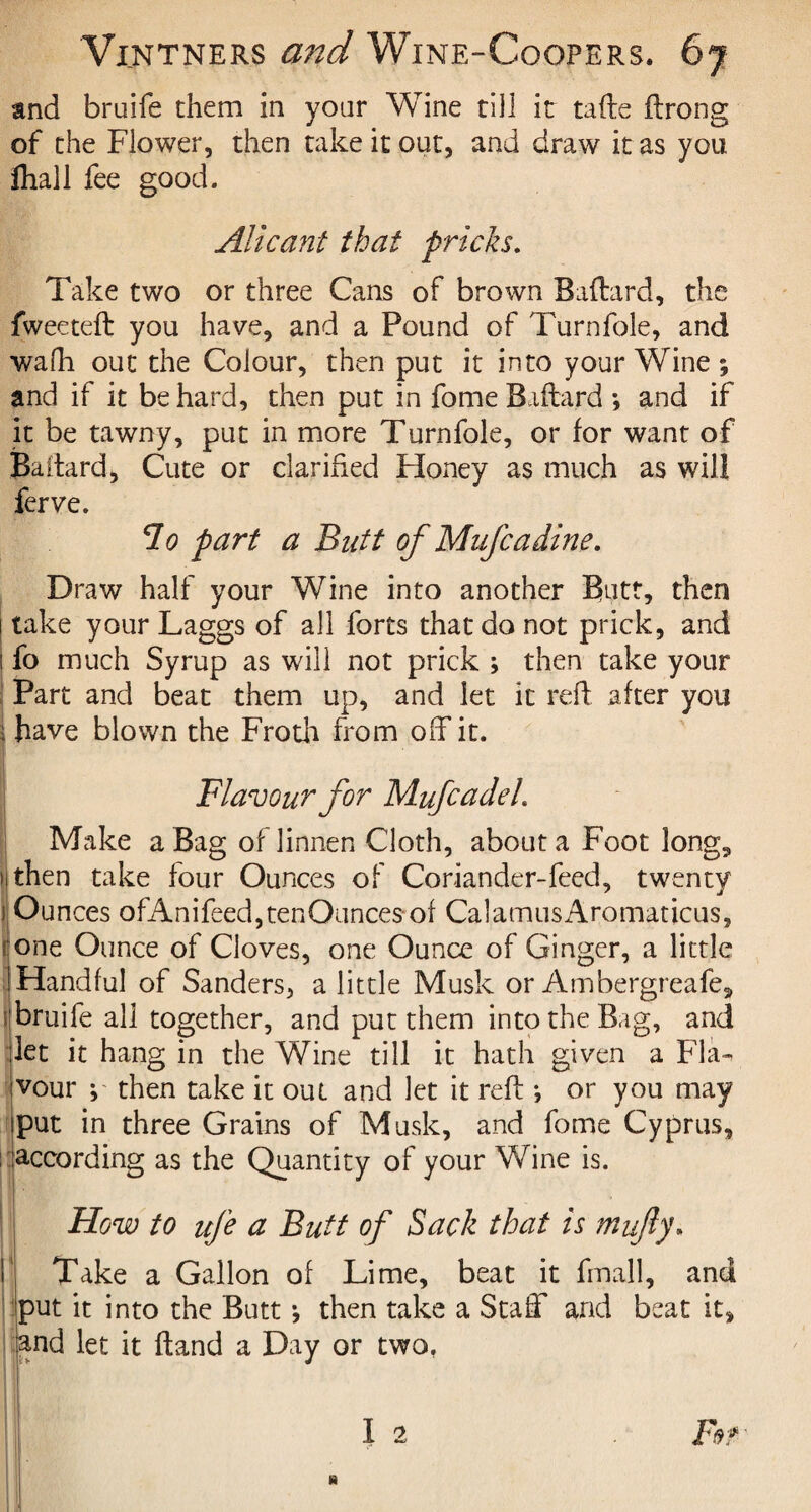 and bruife them in your Wine till it tafte flrong of the Flower, then take it out, and draw it as you fliall fee good. Alicant that pricks. Take two or three Cans of brown Baftard, the fweeteft you have, and a Pound of Turnfole, and wafh out the Colour, then put it into your Wine ; and if it be hard, then put in fome Baftard ; and if it be tawny, put in more Turnfole, or for want of Baftard, Cute or clarified Honey as much as will ferve. clo part a Butt of Mufcadine. Draw half your Wine into another Butt, then i take your Laggs of all forts that do not prick, and I fo much Syrup as will not prick ; then take your | Part and beat them up, and let it reft after you i have blown the Froth from off it. Flavour for Mufcadeh Make a Bag oflinnen Cloth, about a Foot long, )j then take four Ounces of Coriander-feed, twenty | Ounces ofAnifeed,tenOunces of CalamusAromaticus, :one Ounce of Cloves, one Ounce of Ginger, a little 1 Handful of Sanders, a little Musk or Ambergreafe, 'bruife all together, and put them into the Bag, and let it hang in the Wine till it hath given a Fla¬ vour j then take it out and let it reft •, or you may put in three Grains of Musk, and fome Cyprus, according as the Quantity of your Wine is. Flow to ufe a Butt of Sack that is mufty. Take a Gallon of Lime, beat it fmall, and put it into the Butt •, then take a Staff and beat it, and let it ftand a Day or two, I 2 Far »