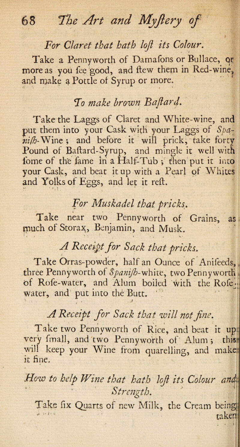 For Claret that hath loft its Colour. Take a Pennyworth of Damafons or Bullace, qr more as you fee good, and ftew them in Red-wine* and make a Pottle of Syrup or more. Fo make hr own Baftard. Take the Laggs of Claret and White-wine, and put them into your Cask with your Laggs of Spa- hifh-Wine; and before it will prick, take forty Pound of Baftard-Syrup, and mingle it well with fome of the fame in a Half-Tub f then put it into your Cask, and beat it up with a Pearl of Whites and Yolks of Eggs, and let it reft. * > . ♦ * For Muskadel that pricks. Take near two Pennyworth of Grains, as much of Storax, Benjamin, and Musk. n < . * •. , ., e A Receipt for Sack that pricks. Take Orras-powder, half an Ounce of Anifeeds, three Pennyworth of Spanijh-white, two Pennyworth of Rofe-water, and Alum boiled with the Role - -it water, and put into the Butt. 1 \ . 1, j t A Receipt for Sack that will not fine. Take two Pennyworth of Rice, and b ea t it up: very fmall, and two Pennyworth ot Alum*, thi«r will keep your Wine from quarelling, and make: it fine. How to help Wine that hath Jofi its Colour and Strength. Take fix Quarts of new Milk, the Cream being * ■ - taken