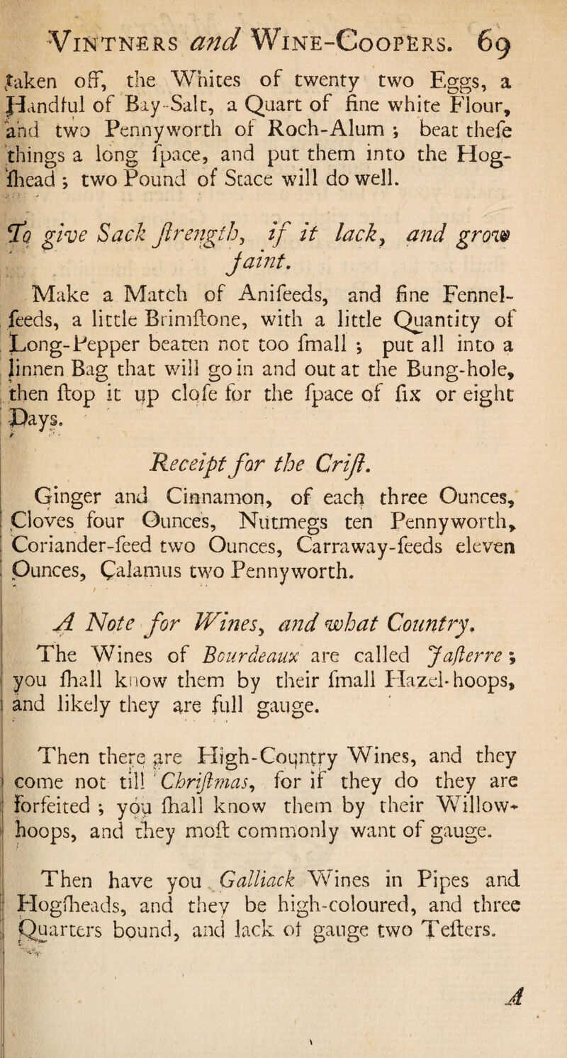 .taken off, the Whites of twenty two Eggs, a pandful of Bay-Salt, a Quart of fine white Flour, and two Pennyworth or Roch-Alum *, beat thefe things a long (pace, and put them into the Hog¬ shead ; two Pound of Scace will do well. fq give Sack ftrength, if it lack, and grow faint. Make a Match of Anifeeds, and fine Fennel- feeds, a little Brimftone, with a little Quantity of Long-Pepper beaten not too fmall ; put all into a linnen Bag that will go in and out at the Bung-hole, then flop it up clofe for the Space of fix or eight Lays. Receipt for the Grift. Ginger and Cinnamon, of each three Ounces, ' Cloves four Ounces, Nutmegs ten Pennyworth, : Coriander-feed two Ounces, Carraway-feeds eleven I Ounces, Calamus two Pennyworth. A Note for Wines, arid what Country. The Wines of Bourdeaux are called Jaflerre; you fhall know them by their fmall Hazel-hoops, and likely they are full gauge. Then there are High-Coqntry Wines, and they come not till Chriftmas, for if they do they are forfeited ; you fhall know them by their Vfillow^ hoops, and they mod; commonly want of gauge. Then have you Galliack Wines in Pipes and Hogfheads, and they be high-coloured, and three Quarters bound, and lack ot gauge two Tellers.