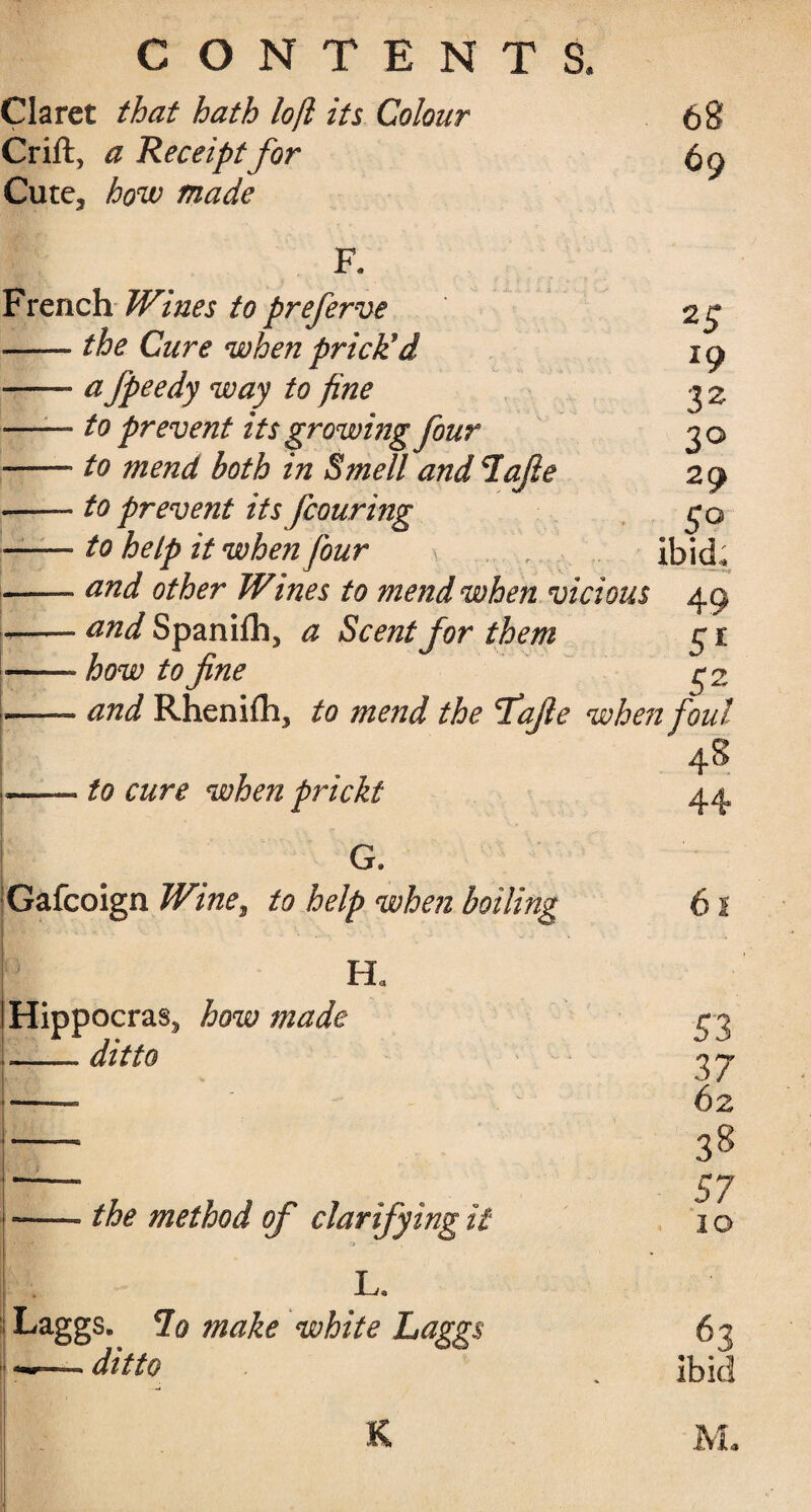 Claret that hath loft its Colour Crift, a Receipt for Cute, how made 68 69 French Wines to preferve 25 ■—the Cure when prick*d 19 — a fpeedy way to fine 32 -- to prevent its growing four 30 --- to mend both in Smell and Tafie 29 •-to prevent its fcouring go —— to help it when four ibid, -and other Wines to mend when vicious 49 -- and Spanifh, a Scent for them g 1 ■—— how to fine g% -- and Rhenifhj to mend the fafie when foul 48 L—— to cure when pricki G. Gafcoign Wine, to help when boiling p j EL Hippocras, how made -- ditto the method of clarifying it L, Laggs. lo make white Laggs ditto 53 37 62 38 57 IO 63 ibid